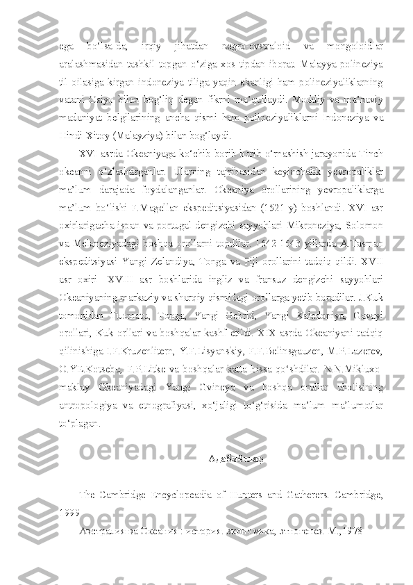 ega   bo‘lsa-da,   irqiy   jihatdan   negro-avstraloid   va   mongoloidlar
aralashmasidan   tashkil   topgan   o‘ziga   xos   tipdan   iborat.   Malayya-polineziya
til   oilasiga   kirgan   indoneziya   tiliga   yaqin   ekanligi   ham   polineziyaliklarning
vatani   Osiyo   bilan   bog‘liq   degan   fikrni   ma’qullaydi.   Moddiy   va   ma’naviy
madaniyat   belgilarining   ancha   qismi   ham   polineziyaliklarni   Indoneziya   va
Hindi-Xitoy (Malayziya) bilan bog‘laydi.
XVI asrda Okeaniyaga ko‘chib borib borib o‘rnashish jarayonida Tinch
okeanni   o‘zlashtirganlar.   Ularning   tajribasidan   keyinchalik   yevropaliklar
ma’lum   darajada   foydalanganlar.   Okeaniya   orollarining   yevropaliklarga
ma’lum   bo‘lishi   F.Magellan   ekspeditsiyasidan   (1521   y)   boshlandi.   XVI   asr
oxirlarigacha  ispan   va   portugal   dengizchi   sayyohlari   Mikroneziya,  Solomon
va   Melaneziyadagi   boshqa   orollarni   topdilar.   1642-1643   yillarda   A.Tasman
ekspeditsiyasi   Yangi   Zelandiya,   Tonga   va   Fiji   orollarini   tadqiq   qildi.   XVII
asr   oxiri-   XVIII   asr   boshlarida   ingliz   va   fransuz   dengizchi   sayyohlari
Okeaniyaning markaziy va sharqiy qismidagi orollarga yetib boradilar. J.Kuk
tomonidan   Tuomotu,   Tonga,   Yangi   Gebrid,   Yangi   Kaledoniya,   Gavayi
orollari, Kuk  orllari  va boshqalar  kashf  etildi. XIX asrda Okeaniyani tadqiq
qilinishiga I.F.Kruzenlitern, Y.F.Lisyanskiy, F.F.Belinsgauzen, M.P.Lazerev,
O.YE.Kotsebu,   F.P.Litke   va   boshqalar   katta   hissa   qo‘shdilar.   N.N.Mikluxo-
maklay   Okeaniyadagi   Yangi   Gvineya   va   boshqa   orollar   aholisining
antropologiya   va   etnografiyasi,   xo‘jaligi   to‘g‘risida   ma’lum   ma’lumotlar
to‘plagan.
Адабиётлар
The   Cambridge   Encyclopeadia   of   Hunters   and   Gatherers.   Cambridge ,
1999 
Австралия ва Океания : история. экономика, этногенез. М.,1978  