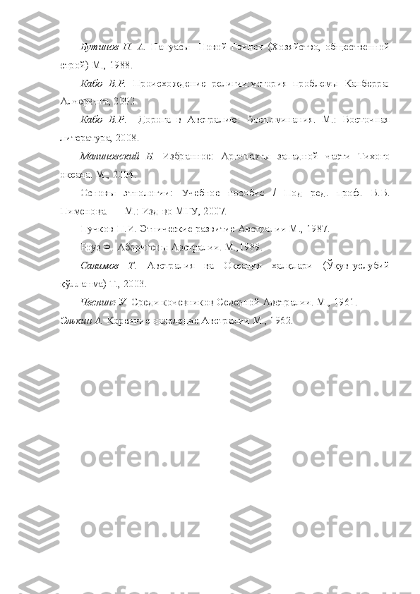 Бутинов   Н.   А.   Папуасы     Новой   Гвинеи   (Хозяйство,   общественной
строй) М., 1988.
Кабо   В.Р.   Происхождение   религии:история   проблемы   Канберра:
Алчеринга, 2002.
Кабо   В.Р .     Дорога   в   Австралию:   Воспоминания.   М.:   Восточная
литература, 2008.
Малиновский   Б.   Избранное:   Аргонавты   западной   части   Тихого
океана. М., 2004.
Основы   этнологии:   Учебное   пособие   /   Под   ред.   проф.   В.В.
Пименова. — М.: Изд-во МГУ, 2007.
Пучков П.И. Этнические развитие Австралии М., 1987.
Роуз Ф. Аборигены Австралии. М.,1989.
Салимов   Т.   Австралия   ва   Океания   халқлари   (Ўқув-услубий
қўлланма)  T ., 2003.
Чеслинг У.  Среди кочевников Северной Австралии. М., 1961.
Элькин А.  Коренние население Австралии М., 1962. 