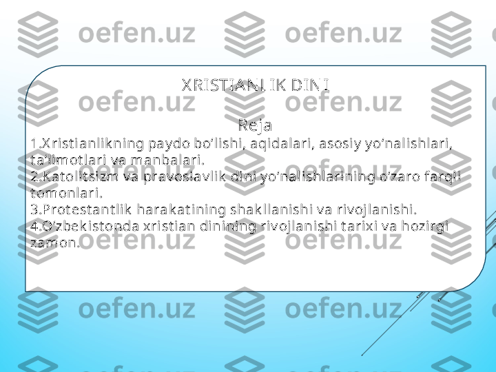 Х RI STIA N LI K DI N I
 
Rеja
1. Х rist i anlik ning pay do bо‘lishi, aqidalari, asosi y  y о‘nal ishl ari, 
t aʼl imot lari v a manbalari.
2. Kat olit si zm v a prav oslav li k  dini y о‘nalishlarining о‘zaro farqli 
t omonlari.
3. Prot еst ant lik  harak at ining shak llanishi v a riv ojlani shi.
4. О‘zbеk i st onda х rist ian dinining riv ojlanishi t ariх i v a hozirgi 
zamon.
  