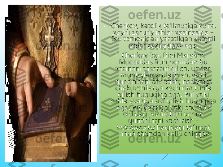 
Cherkov, katolik ta’limotiga ko’ra, 
xayrli zaruriy ishlar xazinasiga – 
Iso tomonidan yaratilgan «Xayrli 
ishlar zaxirasiga» ega.

Cherkov Iso, Bibi Maryam, 
Muqaddas Ruh nomidan bu 
xazinani tasarruf qilish, undan 
muhtojlarga ulashish, ya’ni 
gunohlarni afv etish, nadomat 
chekuvchilarga kechirim tuhfa 
qilish huquqiga ega. Pul yoki 
tuhfa evaziga avf qilish huquqiga 
ega. Pul evaziga yoki cherkov 
oldidagi xizmatlari uchun 
gunohlarni kechirish – 
indulgensiya  haqidagi ta’limot 
mana shundan kelib chiqqan  