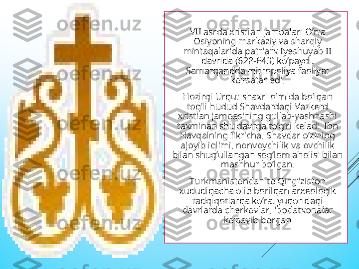   VII asrda xristian jamoalari O’rta 
Osiyoning markaziy va sharqiy 
mintaqalarida patriarx Iyeshuyab II 
davrida (628-643) ko’paydi. 
Samarqandda mitropoliya faoliyat 
ko’rsatar edi.
  Hozirgi Urgut shaxri o’rnida bo’lgan 
tog’li hudud Shavdardagi Vazkerd 
xristian jamoasining gullab-yashnashi 
taxminan shu davrga to’g’ri keladi. Ibn 
Havqalning fikricha, Shavdar o’zining 
ajoyib iqlimi, nonvoychilik va ovchilik 
bilan shug’ullangan sog’lom aholisi bilan 
mashhur bo’lgan.
  Turkmanistondan to Qirg’iziston 
xududigacha olib borilgan arxeologik 
tadqiqotlarga ko’ra, yuqoridagi 
davrlarda cherkovlar, ibodatxonalar 
ko’payib borgan 