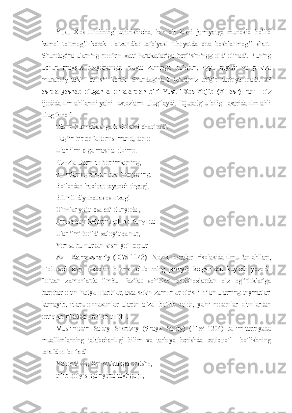 Yusu   Xos   Hoibning   uqtirishicha,   har   bir   kishi   jamiyatga   munosib   bo’lib
kamol   topmog’i   kerak.   Farzandlar   tarbiyasi   nihoyatda   erta   boshlanmog’i   shart.
Shundagina ularning noo’rin xatti-harakatlariga berilishningg oldi olinadi. Buning
uchun   maxsus   tayyorlangan   puxta   zaminga   bo’lgan,   ezgu   niyatli   va   pokiza
murabbiy   taklif   etilishi   kerak.   Shundagina   bolalarimiz   to’g’ri   tarbiya   oladi.   XI
asrda   yashab   o`tgan   allomalardan   biri   Yusuf   Xos   Xojib   (XI   asr)   ham     o`z
ijodida ilm ahllarini ya'ni   ustozlarni ulug`laydi. "Qutadg`u bilig" asarida ilm ahli
ulug`lanadi. 
Ularni hurmatlashga kishilarni chaqiradi. 
Tag`in bir toifa donishmand, dono 
Ular ilmi elga mash'al doimo. 
E'zozla ularni to bor imkoning, 
Bilimlaring o`rgan toki bor joning. 
Bo`lardan haqiqat tayanch tirgagi, 
Bilimli diyonat asos o`zagi 
Olimlar yo`q esa edi dunyoda ,
Еmish ham kеlarmu edi bu dunyoda
Ular ilmi bo`ldi xaloyiqqa nur, 
Yorisa bu nurdan kishi yo`l topur. 
Az – Zamaxshariy (1075-1143)   "Nozik iboralar" risolasida ilmu fan ahllari,
o`qituvchilarga   nisbatan   hurmat   e'tiborning   pasayib   kеtganidan   kuyinib   yozadi:
"o`ttan   zamonlarda   ilm3u-   fazilat   sohiblari   podshoxlardan   o`z   og`irliklariga
barobar oltin hadya olardilar, asta-sеkin zamonlar o`tishi bilan ularning qiymatlari
kamayib,   itlaru-olmaxonlar   ulardn   afzal   bo`lib   qoldi,   ya'ni   nodonlar   oltinlardan
ortiq ko`riladigan bo`lib qoldi". 
Muslihiddin   Sa'diy   Shеroziy   (Shayx   Sa'diy)   (1184-1204)   ta'lim-tarbiyada
muallimlarning   talabchanligi   bilim   va   tarbiya   bеrishda   qatiqqo`l     bo`lishning
tarafdori bo`ladi. 
Yubordi o`g`lini maktabga podsho, 
qilib qo`yishga nyqpa taxtiga jo, 