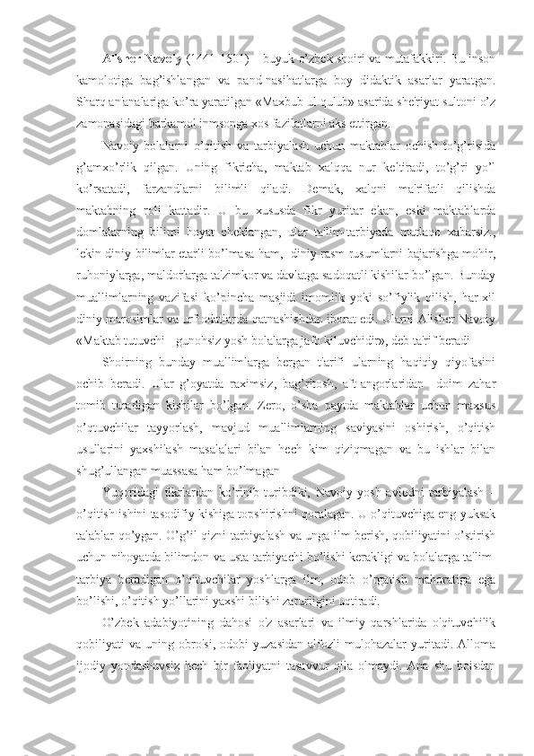 Alisher Navoiy   (1441-1501) – buyuk o’zbek shoiri va mutafakkiri. Bu inson
kamolotiga   bag’ishlangan   va   pand-nasihatlarga   boy   didaktik   asarlar   yaratgan.
Sharq an'analariga ko’ra yaratilgan «Maxbub ul qulub» asarida she'riyat sultoni o’z
zamonasidagi barkamol inmsonga xos fazilatlarni aks ettirgan.
Navoiy   bolalarni   o’qitish   va   tarbiyalash   uchun   maktablar   ochish   to’g’risida
g’amxo’rlik   qilgan.   Uning   fikricha,   maktab   xalqqa   nur   keltiradi,   to’g’ri   yo’l
ko’rsatadi,   farzandlarni   bilimli   qiladi.   Demak,   xalqni   ma'rifatli   qilishda
maktabning   roli   kattadir.   U   bu   xususda   fikr   yuritar   ekan,   eski   maktablarda
domlalarning   bilimi   hoyat   cheklangan,   ular   ta'lim-tarbiyada   mutlaqo   xabarsiz.,
lekin diniy bilimlar etarli bo’lmasa ham,   diniy rasm-rusumlarni bajarishga mohir,
ruhoniylarga, maldorlarga ta'zimkor va davlatga sadoqatli kishilar bo’lgan. Bunday
muallimlarning   vazifasi   ko’pincha   masjidi   imomlik   yoki   so’fiylik   qilish,   har-xil
diniy marosimlar va urf-odatlarda qatnashishdan iborat edi. Ularni Alisher Navoiy
«Maktab tutuvchi - gunohsiz yosh bolalarga jafo kiluvchidir», deb ta'rif beradi
Shoirning   bunday   muallimlarga   bergan   t'arifi   ularning   haqiqiy   qiyofasini
ochib   beradi.   Ular   g’oyatda   raximsiz,   bag’ritosh,   aft-angorlaridan     doim   zahar
tomib   turadigan   kishilar   bo’lgan.   Zero,   o’sha   paytda   maktablar   uchun   maxsus
o’qtuvchilar   tayyorlash,   mavjud   muallimlarning   saviyasini   oshirish,   o’qitish
usullarini   yaxshilash   masalalari   bilan   hech   kim   qiziqmagan   va   bu   ishlar   bilan
shug’ullangan muassasa ham bo’lmagan            
Yuqoridagi   fikrlardan   ko’rinib   turibdiki,   Navoiy   yosh   avlodni   tarbiyalash   –
o’qitish ishini tasodifiy kishiga topshirishni qoralagan. U o’qituvchiga eng yuksak
talablar qo’ygan. O’g’il-qizni tarbiyalash va unga ilm berish, qobiliyatini o’stirish
uchun nihoyatda bilimdon va usta tarbiyachi bo’lishi kerakligi va bolalarga ta'lim-
tarbiya   beradigan   o’qituvchilar   yoshlarga   ilm,   odob   o’rgatish   mahoratiga   ega
bo’lishi, o’qitish yo’llarini yaxshi bilishi zarurligini uqtiradi.
O’zbek   adabiyotining   dahosi   o'z   asarlari   va   ilmiy   qarshlarida   o'qituvchilik
qobiliyati   va   uning   obro'si,   odobi   yuzasidan   alfozli   mulohazalar   yuritadi.   Alloma
ijodiy   yondashuvsiz   hech   bir   faoliyatni   tasavvur   qila   olmaydi.   Ana   shu   boisdan 