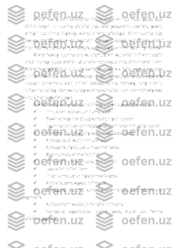 Alisher Navoiy   kishi fazilatlaridan biri   hisoblanmish   nutq   madaniyatiga   katta
e’tibor   bergan.   U   nutqning   g‘alizligi   tilga   zarar   yetkazishini,   aksincha,   yaxshi,
chiroyli   nutq   tilning   boyishiga   xizmat   qilishini   ta’kidlaydi.   Shoir   nutqning   tilga
bevosita   ta’sir   qiluvchi   vosita   ekanligini   shunday   ifodalaydi:   «Til   muncha   sharaf
bilan  nutqning olatidur va ham nutqdurki, agar nopisand zohir bo‘lsa, tilning  ofatidir».
Alisher   Navoiy   nutqning   aniq   va   to‘g‘ri,   ta’sirli   va   jozibali   bo‘lishini   targ‘ib
qiladi.   Bunday   nutqqa   erishish   uchun   so‘z   ma’nosiga   alohida   e ’tibor   berish   lozim.
Alisher   Navoiy   «Mahbub-ul   qulub»   asarida   voizlikka   xos   fazilat   va   xususiyatlarga
alohida   to‘xtalib,   u   xalqni   o‘z   nutqiga   qarata   oladigan,   o‘z   ortidan   ergashtira
oladigan   donishmand   kishi   bo‘lishi   kerakki,   qalbida   ma’naviy,   ruhiy   bo‘shliq
bo‘lgan har qanday odam esa bunday voizning suhbatidan olam-olam ma’naviy zavq
olib, ko‘ngli ko‘tarilsin,  deydi.
Alisher Navoiy asarlarida nutq odobining talablari quyidagicha  sanaladi:
 Tilni, so‘zni qadrlash, uni hurmat qilish.
 Yaxshi so‘zlay olish (nutq) san’atdir, noyob hunardir.
 Insonning odob-axloqini belgilaydigan omillardan biri uning nutqidir.
 Kishining nutq uning aqliy kamolotidan darak beradi.
 So‘zlaganda dil va tilni bir tutish zarur.
 So‘zlaganda o‘ylab, tushunib gapirish kerak.
 Xushmuomala, shirinso‘z bo‘lish.
 Chin, to‘g‘ri so‘zlash, nutqda halol bo‘lish.
 Ezgu so‘zli bo‘lish lozim.
 Tildan tuhmat uchun foydalanmaslik kerak.
 Ko‘p so‘z, ezma vaysaqi bo‘lmaslik.
 So‘zlaganda   sharoitni,   suhbatdoshinni   hisobga   olish,   beo‘rin   so‘z
aytmaslik.
 Suhbat sirlarini saqlash, bo‘shog‘iz bo‘lmaslik.
 Gapirganda   qaytariqlardan   qochish   kerak,   chunki   ular   fikrning
ta’sirini susaytiradi. 