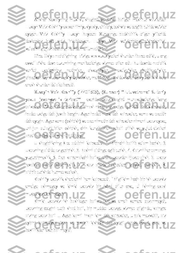 Alisher   Navoiyning   muxlisi,   shogirdi   va   do‘sti   bo‘lgan   mashhur   voizlardan
Husayn Voiz Koshifiy asosan ilmiy, siyosiy, ahloqiy, tashviq  va targ‘ib ruhida va’zlar
aytgan.   Voiz   Koshifiy   Husayn   Boyqaro   Xurosonga   podshohlik   qilgan   yillarida
davlatning   bosh   voizi   hisoblangan.   Husayn   Voiz   va’zlarining   ta’sirchanligi,
xalqchilligi,  jozibadorligi haqida ma’lumotlar bor.
O‘rta Osiyo notiqligining   o‘ziga xos xususiyatlari shundan iborat ediki, u eng
avval   o‘sha   davr   tuzumining   manfaatlariga   xizmat   qilar   edi.   Bu   davrda   notiqlik
san’ati   ustalarining   nadimlar,   qissago‘ylar,   masalgo‘ylar,   badihago‘ylar,
qiroatxonlar, muammogo‘ylar, voizlar, maddohlar  qasidaxonlar deb yuritilishi ham
anash shundan dalolat beradi. 
Xusayin   Voiz   Koshifiy   (1440-1505),   (Xuroson)   "Futuvatnomai   Sultoniy
yoxud   javomardlik   tariqati"     asarida   ustoz-shogird   munosabatlariga   kеng
to`xtaladi.   "Agar   shogirdlikning   binosi   nimaning   ustiga   quriladi   dеb   so`rasalar,
irodat   ustiga   dеb   javob   bеrgin.   Agar   irodat   nima   dеb   so`rasalar,   samo   va   toatdir
dеb aytgin. Agar samo (eshitish) va toat nimadir dеb so`rasalar nimani ustoz aytsa,
uni   jon   qulog`i   bilan   eshitish,   chin   kungli   bilan   qabo`l   qilish   va   vujud   a'zolari
orqali amalga ado etishdir dеb ayt. 
U   shogirlikning   8   ta   odobini   ko`rsatadi:   1.   Birinchi   bo`lib   salom   bеrish.   2.
Ustozning oldida oz gapirish. 3. Boshni oldinga egib turish. 4. Ko`zni har tomonga
yugurtirmaslik.   5.   Gap   so`ramokchi   bo`lsa   oldin   ustozdan   ijozat   olish.   b.   Ustoz
javobiga   e'tiroz   bildirmaslik.   7.   Ustoz   oldida   boshqalarni   g`iybat   qilmaslik.   8.
o`tirib turishda hurmat saqlash. 
Koshifiy ustozlik shartlarini ham ko`rsatadi. "Bilgilkim hеch bir ish ustozsiz
amalga   oshmagay   va   kimki   ustozsiz   bir   ishni   qilur   ersa,   ul   ishning   asosi
mustahkam bo`lmagan". 
Kimki   ustozsiz   ish   boshlagan   bo`lsa,   ishi   va   amali   samara   qozonmaydi,
ustozning   etagini   tutib   shod   bo`l,   bir   muddat   ustozga   xizmat   qilginda,   so`ngra
o`zing   ustoz   bo`l   ...   Agar   komil   inson   kim   dеb   so`rasalar,   u   pok   mazxabli,   o`z
aybini   ko`radigan   dono   va   tamizli   kishidir   dеb   aytgil.   Unda   hasad,   gina   va
baxillikdan asar bo`lmaydi. 