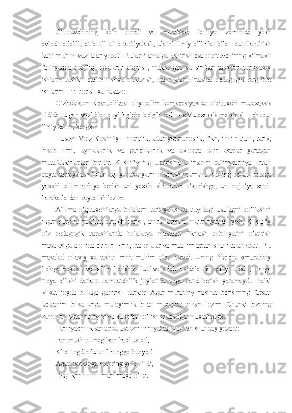 O’qituvchining   ko’p   qirrali   va   murakkab   faoliyat   zaminida   yosh
avlodniodobli,   e'tiborli   qilib   tarbiyalash,   ularni   ilmiy   bilimlar   bilan   qurollantirish
kabi muhim vazifalar yotadi. Bularni amalga oshirish esa o`qituvchining xilmaxil
faoliyatiga   bog`liq:   bolalarni   o`qitish,   maktabdan   va   sinfdan   tashqari   tarbiyaviy
ishlarni   tashkil   eta   bili   shva   o`tkazish,   ota-onalar   o`rtasida   p е dagogik   targ`ibot
ishlarini olib borish va hakazo.
O`zb е kiston   R е spublikasi   oliy   ta'lim   konts е psiyasida   o`qituvchi   mutaxassis
oldida turgan vazifalar  quyidagicha b е lgilanadi: - «Mutaxassis  malakasi  – chuqur
ilmiy bilim, k е ng»
Husayn Voiz Koshifiy – notiqlik, adabiyotshunoslik, fikh, ilmi  nujum, tarix,
hisob   ilmi,   uymakorlik   va   ganchkorlik   va   axloqqa   doir   asarlar   yaratgan
mutafakkirlardan   biridir.   Koshifiyning   uqtirishicha   insonni   ta'lim-tarbiya   orqali
qayta   tarbiyalash   bilan   aqliy   qobiliyatni   o’stirish   mumkin.   Buning   uchun   bolaga
yaxshi   ta'lim-tarbiya   berish   uni   yaxshi   sifatlarini   o’stirishga,   uni   nojo’ya   xatti-
harakatlardan qaytarish lozim. 
Alloma   o’qituvchilarga   bolalarni   tarbiyalashda   quyidagi   usullarni   qo’llashni
ilgari   surgan:   nasihat,   tanbeh   berish,   amru   farmon,   majburiyat   qo’yish.   Koshifiy
o’z   pedagogik   qarashlarida   bolalarga   mustaqil   fikrlash   qobiliyatini   o’stirish
masalasiga alohida e'tibor berib, ota-onalar va muallimlardan shuni talab etadi. Bu
masalad   oilaviy   va   tashqi   mhit   muhim   o’rin   tutadi.   Uning   fikricha   «murabbiy
bolaga   nasihat   va   ta'lim   berishda   lutf   va   odob   qoidalarida   qat'iy   turishi,   ularga
rioya   qilishi   darkor.   Jamoatchilik   joylarida   unga   pand   berish   yaramaydi.   Balki
xilvat   joyda   bolaga   gapirish   darkor.   Agar   murabbiy   nasihat   berishning   fursati
kelganini   bilsa   unga   muloyimlik   bilan   murojaat   qilishi   lozim.   Chunki   bizning
zamonamizda muloyim va xushfe'l bo’lish maqsadga muvofiqdir».
Tarbiyachilik san'atida ustozni nihoyatda ulug’lab shunday yozadi: 
Faromush qilmagilsan haqi ustod,
Ki oningdindurur ilmingga bunyod.
Agar ustodinga mehring yo’q o’ldi,
Degilkim ilmim mani mavq o’ldi. 