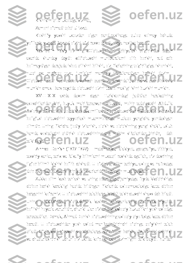 Kishikim qildi ustodiga xizmat,
Zamoni o’tmadi tobti ul izzat.
Koshifiy   yaxshi   ustozdan   olgan   pand-nasihatga   quloq   solmay   behuda
yo’llarda yurgan farzand o’zini-o’zi rasvo qiladi, Deya nasihat beradi. 
Nasriddin   Tusiy   o'zining   «O'qituvchilarni   tarbiyalash   to'g’risida»   degan
asarida   shunday   deydi:   «O’qituvchi   munozaralarni   olib   borishi,   rad   etib
bo'lmaydigan darajada isbot  qilishni  bilishi, o'z fikrlarining to'g’riligiga ishonishi,
nutqi   esa   mutlaqo   toza,   jumlalari   mantiqiy   ifodalanadigan   bo'lishi   dozim...
O'qituvchi nutqi hech qachon va hech qaerda zaharxandali, qo'pol va qattiq bo'lishi
mumkin emas. Dars paytida o'qituvchi o'zini tuta olmasligi ishni buzishi mumkin.
XVIII-XIX   asrda   davom   etgan   Turkistondagi   jadidlar   harakatining
asoschilaridan   biri,   buyuk   ma'rifatparvar   o'qituvchi,   mohir   tadqiqotchi   Abdulla
Avloniy ta'lim tizimi, o'qitishni takomillashtirib, o'qituvchilar malakasini oshirish,
bo'lg’usi   o'qituvchini   tayyorlash   muammolariga   mutlaqo   yangicha   yondashgan
olimdir.   Uning   fikricha   ijodiy   izlanish,   o'qish   va   o'qitishning   yangi   shakli,   uslub
hamda   vositalarini   qidirish   o'qituvchining   eng   muhim   sifatlaridan   biridir,   -   deb
ta'kidlaydi.
Ahmad   Donish   (1827-1897)   –   matematika,   falakiyot,   geografiya,   tibbiyot,
tasviriy san'at, tarix va falsafiy bilimlarni mustaqil ravishda egallab, o’z davrining
ilg’or  bilimli  kishisi  bo’lib etishadi.  U o’zining ta'lim-tarbiya, axloq va nafosatga
doir fikr-mulohazalarini bir qator asarlarida ifodalagan mutafakkirdir.
Zukko   olim   kasb   tanlash   va   uning   odamlarga,   jamiyatga   foyda   kkeltirishiga
e'tibor   berish   kerakligi   haqida   bildirgan   fikrlarida   axloqmasalasiga   katta   e'tibor
berganini ko’ramiz. U o’qituvchini talablarga kuchli ta'sir etuvchi shaxs deb biladi.
Uning   ta'kidlashicha,   o’qituvchilik   kasbini   tanlaganlarning   nopoklik   niyatida
bo’lishi hoyatla zarurlidir, chunki ular o’zlaridagi axloqiy buzuqlikni yosh avlodga
tarqatadilar. Demak, Ahmad Donish o’qituvchining axloqiy qiyofasiga katta e'tibor
beradi.   U   o’qituvchidan   yosh   avlod   manfaatinibirinchi   o’qinga   qo’yishni   talab
qiladi. O’qituvchi o’quvchi va talabalarga ko’p bilim berish, o’z bilimini oshirish
va chuqurlashtirish uchun o’z ustida ko’p ishlashi  lozimligini ta'kidlaydi. Bundan 