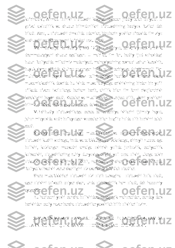 ko’rinadiki,   Ahmad   Donish   o’qituvchi   kasbiga   nisbatan   jiddiy   talab   qo’yadi.   U
go’zal   axloqlilik   va   chuqur   bilimdonlikni   o’qituvchining   beqiyos   fazilati   deb
biladi.  Zero,  u  o’qituvchi  timsolida   odamlar,  binobarin  yoshlar  o’rtasida  ilm-ziyo
sochuvchi ma'rifatparvarni ko’rishni orzu qiladi.
Mahmudxo’ja   Behbudiy   (1885-1919)   –   adabiyot,   tarix,   siyosatshunoslik,
drammaturgiyani   chuqur   egallagan.   U   ma'rifat,   ilm-fan,   badiiy   ijod   sohasidagi
butun  faoliyatida  millatimiz  madaniyati,  ma'naviyatining   ravnaqi  uchun   kurashib,
buyuk siymo  sifatida  shuhrat  qozongan  holda  ta'lim-tarbiyaga  doir   qimmatli  fikr-
mulohazalarni   bayon   etdi.   Ustoz   ta'lim-tarbiya   haqida   fikr   bildirar   ekan,
mustamlakachilik   davrida   bu   ishda   muvaffaqiyatga   erishishning   birdan-bir   yo’li
o’lkada   o’zaro   ixtiloflarga   barham   berib,   ahillik   bilan   ilm-fanni   rivojlantirish
kerakligini   bayon   etadi.  Kattalar   va  muallimlarga  murojaat   qilib,   ularni   yoshlarni
bilimli qilishga, mehnatga jalb etishga da'vat etadi.
M.Behbudiy   o’qituvchilarga   qarata   ta'lim-tarbiya   ishlarini   ijtimoiy   hayot,
jahon miqyosida sodir bo’layotgan voqealar bilan bog’liq holda olib borishni talab
etadi.
Shunday   qilib,   O'rta   Osiyo   mutafakkirlari   va   o'zbek   ma'rifatparvarlari
o'qituvchi kuchli xotiraga, iroda va tafakkurga, aql-zakokatga, chiroyli nutqqa ega
bo'lishi,   ko'zlangan   maqsadni   amalga   oshirish   yo'lida   jonbozlik,   qat'iyatlilik
ko'rsatishi,   o'quvchilariing   ruhiy   dunyosiga   to'g’ri   yo'l   topa   olishi,   ularga   ta'sir
o'tkazishi,   vijdonli,   samimiy,   odobli,   nazokatli,   ishchan,   mas'ul   shaxs   sifatida
faoliyat ko'rsatishi zarur ekanligini o'z asarlarida ta'kidlab o'tadilar.
Sharq   mutafakkirlari   o'qituvchi   o'zi   o'qib   tursagina   -   o'qituvchi   bo'la   oladi,
agar   o'qishni   to’xtatib   qo'yar   ekan,   unda   o'qituvchilik   ham   o'ladi,   deb   haqqoniy
aytgandir.
Bu   haqiqatni   yoshi   qancha   bo'lishidan,   pedagogik   mahoratidan,   qanday   dars
berishidan qat'iy nazar barcha o'qituvchilar yaxshilab bilib olishlari lozim.
3.   YUNON VA RIM FAYLASUFLARI NING   PEDAGOGLAR HAMDA
ULARNING NOTIQLIK SAN’ATI TO’G’RISIDAGI G’OYALAR I . 