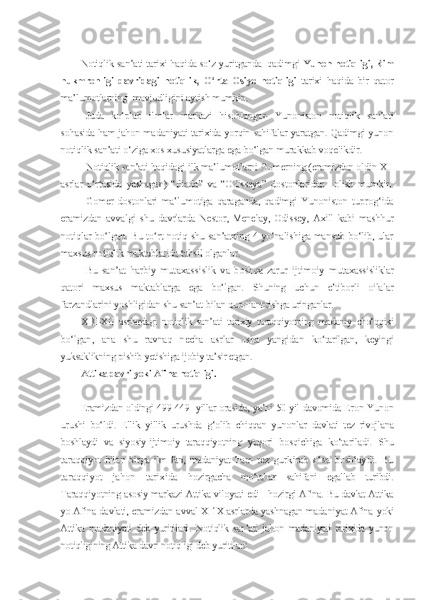 N otiqlik san’ati tarixi haqida so‘z yuritganda  qadimgi  Yunon notiqligi, Rim
hukmronligi   davridagi   notiqlik,   O‘rta   Osiyo   notiqligi   tarixi   haqida   bir   qator
ma’lumotlarning  mavjudligini aytish mumkin. 
Juda   ko‘plab   ilmlar   markazi   hisoblangan   Yunoniston   notiqlik   san’ati
sohasida ham jahon madaniyati tarixida yorqin sahifalar yaratgan. Qadimgi yunon
notiqlik san’ati o‘ziga xos xususiyatlarga ega bo‘lgan murakkab voqelikdir. 
Notiqlik san’ati haqidagi ilk ma’lumotlarni Gomerning (eramizdan oldin XII
asrlar   o‘rtasida   yashagan)   “Iliada”   va   “Odisseya”   dostonlaridan     olish   mumkin.
Gomer   dostonlari   ma’lumotiga   qaraganda,   qadimgi   Yunoniston   tuprog‘ida
eramizdan   avvalgi   shu   davrlarda   Nestor,   Menelay,   Odissey,   Axill   kabi   mashhur
notiqlar bo‘lgan. Bu to‘rt notiq shu san’atning 4 yo‘nalishiga mansub bo‘lib, ular
maxsus notiqlik maktablarida tahsil olganlar.    
Bu   san’at   harbiy   mutaxassislik   va   boshqa   zarur   ijtimoiy   mutaxassisliklar
qatori   maxsus   maktablarga   ega   bo‘lgan.   Shuning   uchun   e’tiborli   oilalar
farzandlarini yoshligidan shu san’at bilan  qurollantirishga uringanlar.
XIII-XII   asrlardagi   notiqlik   san’ati   tarixiy   taraqqiyotning   madaniy   cho‘ qqisi
bo‘lgan,   ana   shu   ravnaq   necha   asrlar   osha   yangidan   ko‘tarilgan,   keyingi
yuksaklikning pishib yetishiga ijobiy ta’sir etgan.
Attika davri yoki Afina notiqligi.
E ramizdan oldingi 499-449- yillar orasida, ya’ni 50 yil davomida E ron-Yunon
urushi   bo‘ldi.   Ellik   yillik   urushda   g‘olib   chiqqan   yunonlar   davlati   tez   rivojlana
boshlaydi   va   siyosiy-ijtimoiy   taraqqiyotning   yuqori   bosqichiga   ko‘tariladi.   Shu
taraqqiyot   bilan   birga   ilm-fan,   madaniyat   ham   tez   gurkirab   o‘sa   boshlaydi.   Bu
taraqqiyot   jahon   tarixida   hozirgacha   mo‘tabar   sahifani   egallab   turibdi.
Taraqqiyotning asosiy  markazi Attika viloyati edi - hozirgi Afina. Bu davlat Attika
yo Afina davlati, eramizdan avval X-1X asrlarda yashnagan madaniyat Afina  yoki
Attika   madaniyati   deb   yuritiladi.   Notiqlik   san’ati   jahon   madaniyati   tarixida   yunon
notiqligining Attika davri notiqligi deb yuritiladi. 