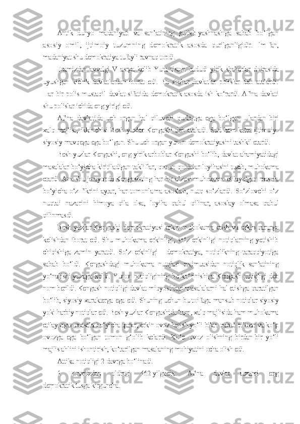 Antik   dunyo   madaniyati   va   san’atining   gullab-yashnashiga   sabab   bo‘lgan
asosiy   omil,   ijtimoiy   tuzumning   demokratik   asosda   qurilganligidir.   Ilm-fan,
madaniyat shu demokratiya tufayli ravnaq topdi.
E ramizdan   avvalgi   V   asrga   kelib   Yunoniston   hududi   yirik   shaharlar   doirasida
uyushgan   kichik   davlatlardan   iborat   edi.   Bu   shahar- davlatlar   polislar   deb   atalardi.
Har bir  polis mustaqil  davlat sifatida   demokratik asosda  ish ko‘rardi.   Afina davlati
shu polislar ichida eng yirigi edi.
Afina   davlatida   uch   organ   hal   qiluvchi   qudratga   ega   bo‘lgan   Ulardan   biri
xalq majlisi, ikkinchisi  Besh  yuzlar  Kengashi  deb ataladi. Sud ham  katta ijtimoiy-
siyosiy mavqega ega bo‘lgan. Shu uch organ  yunon demokratiyasini tashkil etardi.
Besh yuzlar Kengashi, eng yirik arboblar Kengashi bo‘lib, davlat ahamiyatidagi
masalalar bo‘yicha kiritiladigan takliflar, qonun-qoidalar   loyihasini tuzib, muhokama
etardi. Ana shu jarayonda Kengashning har   bir a’zosi muhokama etilayotgan masala
bo‘yicha  o‘z  fikrini  aytar, har   tomonlama   asoslab,   nutq   so‘zlardi.   So‘zlovchi   o‘z
nuqtai   nazarini   himoya   qila   olsa,   loyiha   qabul   qilinar,   asoslay   olmasa   qabul
qilinmasdi.
Besh  yuzlar  Kengashi  demokratiyasi  erkin muhokama  etish va e rkin qarorga
kelishdan iborat edi.   Shu muhokama erkinligi, so‘z erkinligi  notiqlarning yetishib
chiqishiga   zamin   yaratdi.   So‘z   erkinligi   -   demokratiya,   notiqlikning   taraqqiyotiga
sabab   bo‘ldi.   Kengashdagi   muhokama   nutqlari   majmuasidan   notiqlik   san’atining
yo‘nalishi yuzaga keldi.   Yunon notiqligining bu ko‘rinishiga Kengash   notiqligi deb
nom berildi.  Kengash notiqligi davlat miqyosidagi masalalarni hal etishga  qaratilgan
bo‘lib, siyosiy xarakterga ega edi. Shuning uchun bu toifaga  mansub notiqlar siyosiy
yoki harbiy notiqlar edi.  Besh yuzlar Kengashida ham, xalq majlisida ham muhokama
etilayotgan masala bo‘yicha qaror, erkin ovoz berish yo‘li bilan qabul  qilinar va ko‘p
ovozga   ega   bo‘lgan   tomon   g‘olib   kelardi.   Ko‘p   ovoz   olishning   birdan-bir   yo‘li
majlis ahlini ishontirish, ko‘tarilgan masalaning  mohiyatini ocha olish edi.
Attika notiqligi 2 davrga bo‘linadi.
1.   E ramizdan   oldingi   462-yilgacha.   Afina   davlat   tuzumi   eng
demokratik tusga kirguncha. 