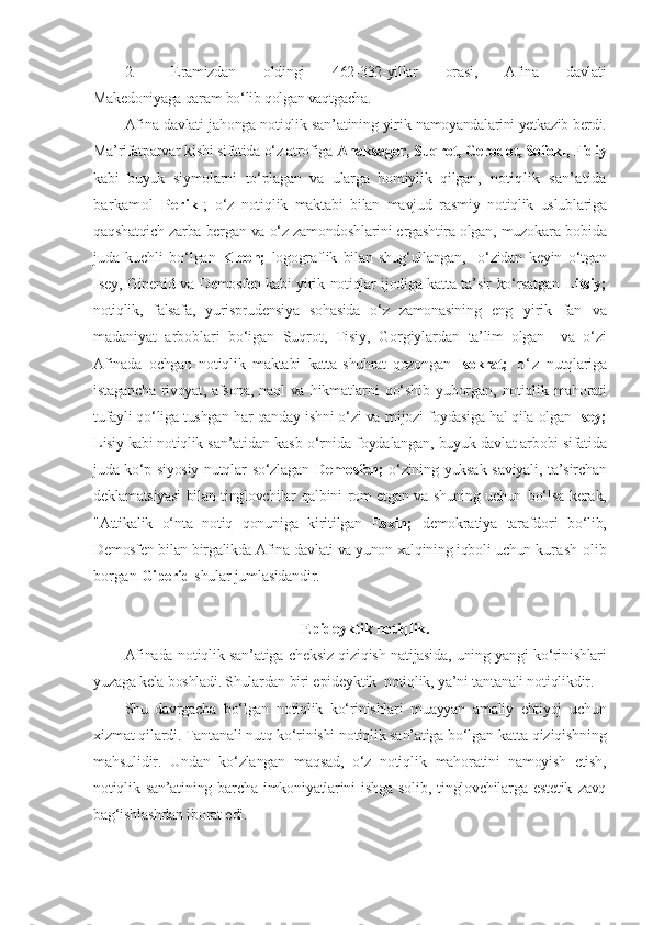 2.   E ramizdan   oldingi   462-332-yillar   orasi,   Afina   davlati
Makedoniyaga qaram bo‘lib qolgan vaqtgacha.
Afina davlati jahonga notiqlik san’atining yirik  namoyandalarini yetkazib berdi.
Ma’rifatparvar kishi sifatida o‘z atrofiga  Anaksagor, Suqrot, Gerodot, Sofokl, Fidiy
kabi   buyuk   siymolarni   to‘plagan   va   ularga   homiylik   qilgan,   notiqlik   san’atida
barkamol   Perikl ;   o‘z   notiqlik   maktabi   bilan   mavjud   rasmiy   notiqlik   uslublariga
qaqshatqich zarba bergan va o‘z zamondoshlarini e rgashtira olgan,   muzokara bobida
juda   kuchli   bo‘lgan   Kleon;   logograflik   bilan   shug‘ullangan,     o‘zidan   keyin   o‘tgan
Isey, Gipenid va Demosfen kabi yirik notiqlar ijodiga katta ta’sir ko‘rsatgan   Litsiy;
notiqlik,   falsafa,   yurisprudensiya   sohasida   o‘z   zamonasining   eng   yirik   fan   va
madaniyat   arboblari   bo‘igan   Suqrot,   Tisiy,   Gorgiylardan   ta’lim   olgan     va   o‘zi
Afinada   ochgan   notiqlik   maktabi   katta   shuhrat   qozongan   Isokrat;   o ‘ z   nutqlariga
istagancha  rivoyat, afsona, naql va   hikmatlarni   qo‘shib   yuborgan,   notiqlik  mahorati
tufayli qo‘liga tushgan har qanday ishni o‘zi va  mijozi foydasiga hal qila olgan  Isey;
Lisiy kabi notiqlik  san’atidan kasb o‘rnida  foydalangan,  buyuk davlat arbobi sifatida
juda ko‘p siyosiy nutqlar   so‘zlagan   Demosfen;   o‘zining yuksak saviyali, ta’sirchan
deklamatsiyasi  bilan tinglovchilar qalbini rom etgan va shuning uchun   bo‘lsa kerak,
"Attikalik   o‘nta   notiq   qonuniga   kiritilgan   E sxin;   demokratiya   tarafdori   bo‘lib,
Demosfen bilan birgalikda Afina davlati va yunon xalqining iqboli uchun  kurash olib
borgan  Giperid  shular jumlasidandir.
E pideyktik notiqlik.
Afinada notiqlik san’atiga cheksiz qiziqish   natijasida, uning yangi ko‘rinishlari
yuzaga kela boshladi. Shulardan biri e pideyktik  notiqlik, ya’ni tantanali notiqlikdir.
Shu   davrgacha   bo‘lgan   notiqlik   ko‘rinishlari   muayyan   amaliy   ehtiyoj   uchun
xizmat qilardi. Tantanali nutq ko‘rinishi notiqlik san’atiga bo‘lgan  katta qiziqishning
mahsulidir.   Undan   ko‘zlangan   maqsad,   o‘z   notiqlik   mahoratini   namoyish   etish,
notiqlik  san’atining   barcha   imkoniyatlarini   ishga   solib,  tinglovchilarga   estetik   zavq
bag‘ishlashdan iborat edi. 