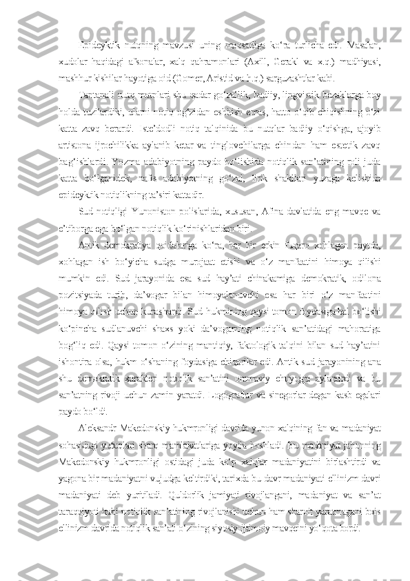 E pideyktik   nutqning   mavzusi   uning   maqsadiga   ko‘ra   turlicha   edi.   Masalan,
xudolar   haqidagi   afsonalar,   xalq   qahramonlari   (Axill,   Gerakl   va   x.q.)   madhiyasi,
mashhur kishilar hayotiga oid (Gomer, Aristid va h.q.)  sarguzashtlar kabi.
Tantanali nutq matnlari shu qadar go‘zallik, badiiy, lingvistik   bezaklarga boy
holda   tuzilardiki,   ularni   notiq   og‘zidan   eshitish   emas,   hatto   o‘qib   chiqishning   o‘zi
katta   zavq   berardi.   Iste’dodli   notiq   talqinida   bu   nutqlar   badiiy   o‘qishga,   ajoyib
artistona   ijrochilikka   aylanib   ketar   va   tinglovchilarga   chindan   ham   estetik   zavq
bag‘ishlardi.   Yozma   adabiyotning paydo  bo‘lishida  notiqlik san’atining roli  juda
katta   bo‘lganidek,   nafis   adabiyotning   go‘zal,   lirik   shakllari   yuzaga   kelishida
epideyktik notiqlikning ta’siri kattadir.
Sud   notiqligi   Yunoniston   polislarida,   xususan,   Afina   davlatida   eng   mavqe   va
e ’tiborga ega bo‘lgan notiqlik ko‘rinishlaridan biri.
Antik   demokratiya   qoidalariga   ko‘ra,   har   bir   erkin   fuqaro   xohlagan   paytda,
xohlagan   ish   bo‘yicha   sudga   murojaat   etishi   va   o‘z   manfaatini   himoya   qilishi
mumkin   edi.   Sud   jarayonida   esa   sud   hay’ati   chinakamiga   demokratik,   odilona
pozitsiyada   turib,   da’vogar   bilan   himoyalanuvchi   e sa   har   biri   o‘z   manfaatini
himoya qilish uchun kurashardi. Sud  hukmining qaysi tomon foydasiga hal bo‘lishi
ko‘pincha   sudlanuvchi   shaxs   yoki   da’vogarning   notiqlik   san’atidagi   mahoratiga
bog‘liq   edi.   Qaysi   tomon   o‘zining   mantiqiy,   faktologik   talqini   bilan   sud   hay’atini
ishontira olsa, hukm o‘shaning foydasiga chiqarilar edi. Antik sud   jarayonining ana
shu   demokratik   xarakteri   notiqlik   san’atini   ommaviy   ehtiyojga   aylantirdi   va   bu
san’atning   rivoji   uchun   zamin   yaratdi.  Logograflar   va   sinegorlar   degan   kasb   egalari
paydo bo‘ldi.
Aleksandr   Makedonskiy hukmronligi davrida yunon xalqining fan va   madaniyat
sohasidagi  yutuqlari sharq mamlakatlariga yoyila boshladi.   Bu madaniyat jahonning
Makedonskiy   hukmronligi   ostidagi   juda   ko‘p   xalqlar   madaniyatini   birlashtirdi   va
yagona bir madaniyatni vujudga  keltirdiki, tarixda bu davr madaniyati ellinizm davri
madaniyati   deb   yuritiladi.   Quldorlik   jamiyati   rivojlangani,   madaniyat   va   san’at
taraqqiyoti kabi   notiqlik san’atining rivojlanishi uchun ham sharoit yaratmagani bois
ellinizm davrida notiqlik san’ati o‘zining siyosiy-ijtimoiy mavqeini yo‘ qota bordi. 