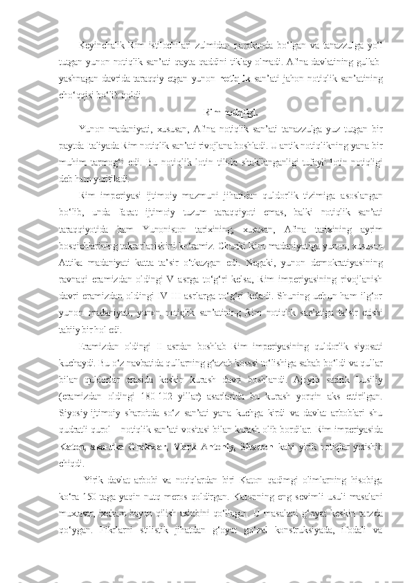 Keyinchalik   Rim   istilochilari   zulmidan   parokanda   bo‘lgan   va   tanazzulga   yo‘l
tutgan yunon notiqlik san’ati  qayta qaddini   tiklay olmadi. Afina davlatining gullab-
yashnagan   davrida   taraqqiy  etgan   yunon   notiqlik   san’ati   jahon   notiqlik   san’atining
cho‘qqisi bo‘lib qoldi. 
Rim notiqligi .
Yunon   madaniyati,   xususan,   Afina   notiqlik   san’ati   tanazzulga   yuz   tutgan   bir
paytda Italiyada  R im notiqlik san’ati rivojlana boshladi. U antik  notiqlikning yana bir
muhim   tarmog‘i   edi.   Bu   notiqlik   lotin   tilida   shakllanganligi   tufayli   lotin   notiqligi
deb ham yuritiladi.
Rim   imperiyasi   ijtimoiy   mazmuni   jihatidan   quldorlik   tizimiga   asoslangan
bo‘lib,   unda   faqat   ijtimoiy   tuzum   taraqqiyoti   emas,   balki   notiqlik   san’ati
taraqqiyotida   ham   Yunoniston   tarixining,   xususan,   Afina   tarixining   ayrim
bosqichlarining takrorlanishini ko‘ramiz. Chunki Rim   madaniyatiga yunon, xususan
Attika   madaniyati   katta   ta’sir   o‘tkazgan   e di.   Negaki,   yunon   demokratiyasining
ravnaqi   eramizdan   oldingi   V   asrga   to‘g‘ri   kelsa,   Rim   imperiyasining   rivojlanish
davri eramizdan   oldingi IV - III asrlarga to‘g‘ri  keladi. Shuning uchun ham  ilg‘or
yunon   madaniyati,   yunon   notiqlik   san’atining   Rim   notiqlik   san’atiga   ta’sir   etishi
tabiiy bir hol edi.
E ramizdan   oldingi   II   asrdan   boshlab   Rim   imperiyasining   quldorlik   siyosati
kuchaydi. Bu o‘z navbatida qullarning g‘azab kosasi to‘lishiga  sabab bo‘ldi va qullar
bilan   quldorlar   orasida   keskin   kurash   davri   boshlandi.   Ajoyib   satirik   Lusiliy
(eramizdan   oldingi   180-102   yillar)   asarlarida   bu   kurash   yorqin   aks   ettirilgan.
Siyosiy- ijtimoiy   sharoitda   so‘z   san’ati   yana   kuchga   kirdi   va   davlat   arboblari   shu
qudratli qurol – notiqlik san’ati vositasi bilan kurash olib bordilar.   Rim imperiyasida
Katon,   aka-uka   Grakxlar,   Mark   Antoniy,   Sitseron   kabi   yirik   notiqlar   yetishib
chiqdi.
Yirik   davlat   arbobi   va   notiqlardan   biri   Katon   qadimgi   olimlarning   hisobiga
ko‘ra 150 taga   yaqin  nutq  meros  qoldirgan.   Katonning   eng   sevimli   usuli   masalani
muxtasar, ixcham bayon qilish uslubini qo‘llagan. U m asalani   g‘oyat   keskin   tarzda
qo‘y gan.   Fikrlarni   stilistik   jihatdan   g‘oyat   go‘zal   konstruksiyada,   ifodali   va 