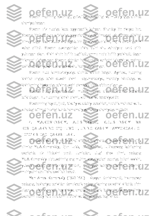 Sitseron   matnning   ravonligi,   go‘zalligi,   ifodaliligi   va   musiqiyligiga   alohida
ahamiyat bergan.  
Sitseron   o‘z   nutqiga   katta   tayyorgarlik   ko‘rgan.   Shunday   bir   rivoyat   bor,
Sitseron   bir kuni nutq so‘zlashga tayyorlanib ulgura olmagani uchun   nima qilishini
bilmay turgan ekan. Xuddi shu paytda bir qul xizmatkor   kirib, majlis qoldirilganini
xabar   qilibdi.   Sitseron   quvonganidan   o‘sha   qulni   shu   zahotiyoq   ozod   qilib
yuborgan   ekan.   Kishi   shoir   bo‘lib   tug‘iladi,   ammo   notiq   bo‘lib   yetishadi,   degan
hikmatni  olg‘a surgan   Sitseron   chindan  ham   notiqlik  san’atini  izlanish   va mehnat
tashkil e tishini yaxshi tushungan va shu haqiqatga ishongan.
Sitseron   nutq   kompozitsiyasiga   alohida   e’tibor   bergan.   Ayniqsa,   nutqning
kishilar   ongiga   ta’sir   etuvchi   qismi   -   argumentatsiya,   mantiqiy   isbotlarga   va
kishilarning hissiyotiga ta’sir etuvchi qismiga alohida e ’tibor qilgan.
Sitseron   nutq   jarayonida   uch   muhim   omilga   alohida   e’tibor   berishni
ta’kidlagan. Bu nutqning kirish qismi, xotimasi va  repetisiyasidir.
Sitseron ning hayoti, ijodi, falsafiy va adabiy qarashlari, notiqlik  mahorati va bu
sohadagi ta’limoti hozirgi kunda ham amaliy va nazariy  ahamiyatga molikdir.
4.   Y. A.KOMENSKIY,   A.DISTERVEG,   K.D.USHINSKIY   VA
BOSHQALARNING   O’QITUVCHI,   UNING   KASBIY   TAYYORGARLIGI
TO’G’RISIDAGI  QARASHLARI.
O’qituvchi  va  uning professional  sifatlari  to'g’risidagi  muammolar  chet  ellik
olimlar   Ya.A.Komenskiy,   Djon   Lokk,   I.G.Pestalossi,   L.Disterverg   kabilarning
asarlarida   o'z   ifodasini   topdi.   Jumladan,   ulug’   chex   olimi,   pedagog
Ya.A.Komenskiy   o'qituvchiniig   eng   muhim   xususiyatlari   qatoriga   bolani   ssvishi,
yuksak   axloqi,   bilimdonligi,   iqtidori,   qobiliyati   kabilarni   kiritib,   ularning’
mohiyatini atroflicha tavsiflab beradi.
Yan   Amos   Komenskiy   (1592-1670)   -   slavyan   donishmandi,   insonparvar
pedagog,   bashariyat   tarixidan   demokratik   pedagogikaning   asoschisi   sifatida   o’rin
olgan.   U   o’zining   ongli   hayotini   va   amaliy-pedagogik   faoliyatini,   yaratgan   ilmiy
asarlarini oddiy halq bolalarini o’qitish va tarbiyalashga bag’ishladi. 