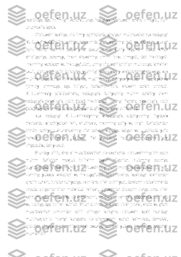 iste'dodga   ega   bo'lmog’i   zarurki,   unga   har   qaysi   o’qituvchi   erisha   olmaydi,   buni
unutmaslik kerak.
O’qituvchi   kasbiga   oid   ilmiy   tajribalarda   sinalgan   mulohazalar   rus   pedagogi
K.D.Ushinskiy   ta'lim   tarbiya   jarayonida   o'qituvchining   roli   va   shaxsiga   yuqori
baho   berib,   hech   bir   ustav   yoki   dastur   hamda   sun'iy   organizm   puxta   ishlab
chiqilganiga   qaramay,   inson   shaxsining   o'rnini   bosa   olmaydi,   deb   hisoblaydi.
Insonning xarakteri va his-tuyg’ulari, uning o’quvchilar bilan muloqotga kirishish
usuli, o'qituvchi  qalbi  bolalarga yaqinligi  kabi  axloqiy xislatlarining shaxsiga  xos
muhim   fazilatlar   bo'lib   hisoblanib,   muallimning   tarbiyaviy   kuchini   belgilaydi   va
ijtimoiy   qimmatga   ega   bo'lgan,   barkamol   bola   shaxsini   tarkib   toitiradi.
K.D.Ushinskiy   ta'kidlashicha,   pedagogik   faoliyatniig   muhim   tarkibiy   qismi
pedagogik-psixologik   odob   (takt)   hisoblanadi.   Uning   fikricha   psixologik   odob
(takt) hayotimizning barcha jabhalarida g’oyatda keng qo'llaniladi. 
Rus   pedagogi   K.D.Ushinskiyning   «Pedagogik   adabiyotning   foydasi»
risolasida:   «Tarbiyalash   ishi,   shubhasiz,   insonning   aqliy   va   ongli   fazilatlaridan
biridir:   tarbiya   tushunchasining   o’zi   tarixan   vujudga   kelgan   va   u   tabiatda   yo’q
narsadir…   Tarbiyalash   faoliyati   fikr   yuritishni,   haqiqatni   anglashni   ham
o’rgatadi», deb yozadi.
Shunday   qilib,   chet   el   mutafakkkirlari   o'z   asarlarida   o'qituvchining   bir   qator
muhim   fazilatlari   mavjud   bo'lishini   bayon   qilganlar.   Bularning   qatoriga
quyidagilarni   kiritish   mumkin:   o'qituvchining   har   tomonlama   barkamol   bo'lishi,
o'zining   yuksak   xislatlari   va   his-tuyg’ulari   bilan   boshqa   kasbdagi   kishilardan
ajralib turishi, bolalar ruhiyatiga oson kira olish qobiliyati, darslarni o'alashtirishda
orqada   qolganlar   bilan   individual   ishlash,   o'quvchilar   diqqatini   o'ziga   torta   olish
sehri, mustaqil ishlash va o'z mahoratini, malakasini oshirish, pedagogik qobiliyat
va odobga ega bo'lish kabilar. Shuni alohida ta'kidlab o'tish joizki, sharq va g’arb
mutafakkirlari   tomonidan   tahlil   qilingan   ko'pgina   o'qituvchi   kasbi   haqidagi
mulohazalar   to   hozirgi   kungacha   o'z   ahamiyatini   saqlab   kelmokda,   demakki,
ajdodlar   g’oyasini   takomillashtirish   evaziga   ta'limni   yuksak   bosqichga   ko'tarish
mumkindir. 