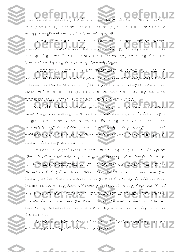 bilan   bolalarni   tanishtirar,   yozishga   o`rgatar   edilar.   Ertaklar,   o`yin   va   raqslar,
musiqa   va   ashula,   butun   xalq   og`zaki   ijodi   xulqni,   hatti-harakatni,   xaraktеrning
muayyan bеlgilarini tarbiyalashda katta rol o`ynaydi. 
 Tarixiy   manbalarga   ko`ra   bolalar   savod   maktablarida   o`qitilgan,   bundan
tashqari   bolalar   maxsus   murabbiylar   tomonidan   harbiy,   jismoniy   mashqlarga   va
hunarga   o`rgatilgan.   Bolalar   tarbiyasida   oilaning   ayniqsa,   onalarning   o`rni   ham
katta bo`lgan, 5 yoshgacha asosan ayollar tarbiyalagan.  
 Qadimgi   ajdodlarimiz   yoshlarni   vatanparvar,   xalqparvar,   sadoqatli,   har
qanday   mashaqqatlarga   bardoshli,   jasur,   kuchli,   mard   qilib   tarbiyalashga   e'tibor
b е rganlar. Tarixiy shaxslar bilan bog`liq rivoyatlarda ham odamiylik, nazokat, aql-
idrok,   vafo-muhabbat,   sadoqat,   adolat   kabilar   ulug`lanadi.   Bunday   hislatlarni
tarbiyalash, shakllantirish esa o`qituvchi ustozga yuklatilgan edi. 
Eng qadimgi davrlardan VII asrgacha bo’lgan pedagogik fikrlarda o’qituvchi-
ustoz,   shogird   va   ularning   jamiyatdagi   o’rni   mahorati   haqida   ko’p   fikrlar   bayon
etilgan.   Rim   tarixchisi   va   yozuvchisi   Svetoning   munosabatni   ishontirish,
muomalada   bo’lish   uslublari,   rim   olimi   Mark   Fobiy   Kvintilian   notiqni
tarbiyalashda o’z-o’zini boshqara olish notiqlik va so’zamollik mahoratini egallash
haqidagi fikrlarini yozib qoldirgan.
Pedagoglarning professional  mahorati va ularning notiqlik san'ati  Gresiya va
Rim   filosoflari   asarlarida   bayon   etilgan.   Suqrotning   ta'lim   berish   Platon   va
Deosfenning   nutq   madaniyati   va   uni   egallash   texnikasi,   Aristotelning   notiqlik
san'atiga erishish yo’llari va ritorikasi, Seseron va Kvintilianning nutq madaniyati
haqidagi fikrlari. Sharq mutafikkirlari Husayn Vois Kashshofiy, Abu Ali ibn Sino,
Burxoniddin   Zarnudjiy,   Ahmad   Yugnakiy,   Jaloliddin   Devoniy,   Kaykovus,   Yusuf
xos Xojib, Abu Nasr Forobiy, Amir Temur, turk olimlari Mustafo Xomiy poshsha
munosabat, muomala madaniyati va uni egallash mahorati haqida, notiqlik san'ati,
munosabatga kirishish mahorati haqida va uni egallash haqida o’z qo’lyozmalarida
fikr bildirganlar.
Kundalik kuzatib borish shuni ko’rsatadiki, o’qitishning muvaffaqiyati asosan
ta'lim berayotgan fanga o’quvchilarni qiziqtirishdir. 