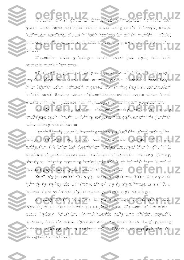 O’qituvchi   o’z   shogirdlaridan   doimo,   hech   bo’lmaganda,     bir   necha   bosh
yuqori   turishi   kerak,   aks   holda   bolalar   oldida   uning   obro’si   bo’lmaydi,   chunki
kutilmagan   savollarga   o’qituvchi   javob   berolmasdan   qolishi   mumkin.   Holbuki,
bola   sezgir   bo’ladi   va   juda   tez   fursatda   o’qituvchining   «Mulla»ligi   oshkor   bo’lib
qoladi.
O’quvchilar   oldida   yo’qotilgan   obro’ni   tiklash   juda   qiyin,   hatto   ba'zi
vaqtlarda mumkin ham emas.
«Yosh avlodning tarbiyasi faxriy va olijanob vazifa bo’lishi bilan birga, ayni
paytda   u   g’oyat   darajada   murakkab   va   ma'suliyatlidir.   Bu   vazifani   muvaffaqiyat
bilan   bajarish   uchun   o’qituvchi   eng   avval   o’z   ishining   shaydosi,   tashabbuskori
bo’lishi   kerak.   Shuning   uchun   o’qituvchilikning   «sababi   ovqat»   uchun   formal
«kasb» qilib olish – juda xavfli bo’lib, hatto yosh avlodning tarbiyasi zararlidir.
Ikkinchi   tomondan,   ayniqsa,   o’qituvchi   qanday   ma'lumotga,   qanday
erudisiyaga ega bo’lmasin, u o’zining saviyasini  pedagogik san'atini  rivojlantirish
uchun tinmay ishlashi kerak»
Har bir ijtimoiy tuzumda insonning ma'naviy yuksalishini ta'minlovchi ta'lim-
tarbiya,   ma'naviyat   va   ma'rifat   kabi   tushunchalar   mavjud   bo’lib,   ular
tarbiyashunoslik   fanlaridagi   o’zgarishlarni   jamiyat  taraqqiyoti  bilan  bog’liq  holda
atroflicha o’rganishni  taqozo etadi. Bu  fanlarni  o’zlashtirish – ma'naviy,  ijtimoiy,
siyosiy   va   iqtisodiy   hayotning   harakatlantiruvchi   kuch   bo’lmish   inson   kamoloti
haqidagi g’oyalarni nihoyatda puxta bilishni talab qiladi. 
Konfutsiy   (er.avv.551-479   y.y.)   –   xitoylik   buyuk   mutafakkir.   U   o’z   yurtida
ijtimoiy-siyosiy hayotda faol ishtirok etib axloqiy-siyosiy ta'limotga asos soldi. U
ta'limda o’qish va fikrlash, o’ylash muhimligini qayta-qayta takrorlagan.
Konfutsiy   o’zining   pedagogik   faoliyatida   tajribaga   alohida   e'tibor   berdi.
Masalan, har bir inson bir nimani biladiki, hisob qiladi. O’qituvchi to’rt narsadan –
quruq   foydasiz   fikrlashdan,   o’z   mulohazasida   qat'iy   turib   olishdan,   qaysarlik
qilishdan,   faqat   o’z   haqida   o’ylashdan   zinhor   saqlanishi   kerak.   Bu   g’oyalarning
birinchisi sof ko’ngil bilan munosabatda bo’lish, ikkinchisi shaxsiyatga berilmaslik
va qaysarlik qilmaslikdir. 