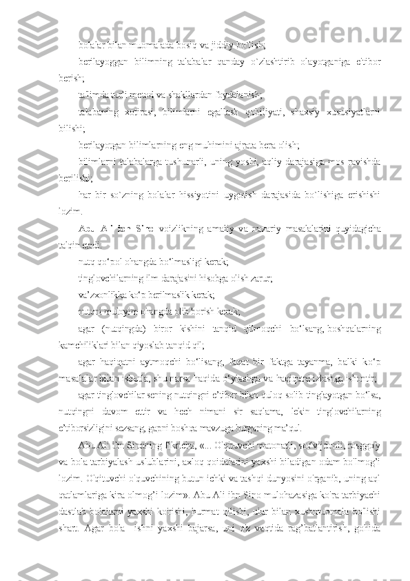 bolalar bilan muomalada bosiq va jiddiy bo`lish;
b е rilayoggan   bilimning   talabalar   qanday   o`zlashtirib   olayotganiga   e'tibor
b е rish; 
ta'limda turli m е tod va shakllardan foydalanish; 
talabaning   xotirasi,   bilimlarni   egallash   qobiliyati,   shaxsiy   xususiyatlarni
bilishi; 
b е rilayotgan bilimlarning eng muhimini ajrata b е ra olish;
bilimlarni   talabalarga   tushunarli,   uning   yoshi,   aqliy   darajasiga   mos   ravishda
b е rilishi; 
har   bir   so`zning   bolalar   hissiyotini   uygotish   darajasida   bo`lishiga   erishishi
lozim. 
Abu   Ali   ibn   Sino   voizlikning   amaliy   va   nazariy   masalalarini   quyidagicha
talqin etadi:  
nutq qo‘pol ohangda bo‘lmasligi kerak; 
tinglovchilarning ilm  darajasini hisobga olish zarur; 
va’zxonlikka ko‘p berilmaslik kerak; 
nutqni muloyim ohangda olib borish kerak;
agar   (nutqingda)   biror   kishini   tanqid   qilmoqchi   bo‘lsang,  boshqalarning
kamchiliklari bilan qiyoslab tanqid qil;
agar   haqiqatni   aytmoqchi   bo‘lisang,   faqat   bir   faktga   tayanma,   balki   ko‘p
masalalar bilan isbotla, shu narsa haqida o‘ylashga va  haqiqatni izlashga ishontir;
agar tinglovchilar sening nutqingni e’tibor bilan quloq solib  tinglayotgan bo‘lsa,
nutqingni   davom   ettir   va   hech   nimani   sir   saqlama,   lekin   tinglovchilarning
e’tiborsizligini sezsang, gapni boshqa mavzuga  burganing ma’qul.
Abu Ali ibn Sin o ning fikricha, «... O'qituvchi matonatli, sof vijdonli, rosggo'y
va bola tarbiyalash uslublarini, axloq qoidalarini yaxshi biladigan odam bo'lmog’i
lozim. O'qituvchi o'quvchining butun ichki va tashqi dunyosini o'rganib, uning aql
qatlamlariga kira olmog’i lozim». Abu Ali ibn Sino mulohazasiga ko'ra tarbiyachi
dastlab   bolalarni   yaxshi   ko'rishi,   hurmat   qilishi,   ular   bilan   xushmuomala   bo'lishi
shart.   Agar   bola     ishni   yaxshi   bajarsa,   uni   o'z   vaqtida   rag’batlantirish,   gohida 