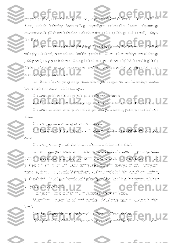 maqtab qo'yish, aksincha bo'lganda esa, unga tanbeh berish kerak. Lekin, deydi Ibn
Sino,   tanbeh   bolaning   izzat-nafsiga   tegadigan   bo'lmasligi   lozim,   o'quvchiga
murosasozlik qilish esa bolaning o'zboshimcha bo'lib qolishiga olib boradi, - deydi
Ibn Sino.
Abu Ali ibn Sino axloq to’g’risidagi fikrlarida axloqiy fazilatlarni ulug’ladi va
axloqiy   illatlarni,   yomonlikni   keskin   qoraladi.   Olim   ta'lim-tarbiya   masalalariga
jiddiy va ijodiy yondashgan. Uning bolani tarbiyalash va o’qitish borasidagi  ko’p
fikrlari   o’zining   chuqur   mazmunga   egaligi,   insonparvarligi   va   teranligi   bilan
kishini hayratga qoldiradi.
Ibn   Sino   o’qitish   jarayoniga   katta   ahamiyat   bergan   va   uni   tubandagi   tarzda
tashkil qilishni zarur, deb hisoblaydi:
O’quvchini birdan kitobga jalb qilib qo’ymaslik kerak.
O’qitish asta-sekin, osondan qiyinga o’tish yo’li bilan olib borilishi lozim.
O’quvchilar bilan amalga oshiriladigan tarbiya ularning yoshiga mos bo’lishi
shart.
O’qitish jamoa tarzida uyushtirilishi darkor.
O’qitish o’quvchining mayli va qobiliyatini hisobga olgan holda olib borilishi
zarur.
O’qitish jismoniy mashqlar bilan qo’shilib olib borilishi shart.
Ibn Sino tarbiya masalalari ifodalangan asarlarida o’qituvchining roliga katta
e'tibor bilan qaragan. Tarbiyachi tanlashni muhim masala deb hisoblagan. U bola 6
yoshga   to’lishi   bilan   uni   ustoz   tarbiyasiga   berishni   tavsiya   qiladi.   Tarbiyachi
rostgo’y, dono, odil, ozoda kiyinadigan, xushmuomala bo’lishi zarurligini uqtirib,
yosh avlodni o’qitadigan hamda tarbiyalaydigan kishilar oldiga bir qancha talablar
qo’ygan. Uning fikricha:
Tarbiyachi – bolalar bilan muomalada bosiq bo’lishi kerak.
Muamllim   o’quvchilar   ta'limni   qanday   o’zlashtirayotganini   kuzatib   borishi
kerak.
O’qitish jarayonida muallim har xil usullarni qo’llashi darkor.
Tarbiyachi o’quvchining xotirasi va boshqa aqliy qobiliyatlarini bilishi lozim. 