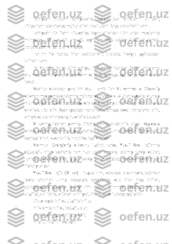 Tarbiyachi   bolalarni   tarbiyalashda   tegishli   jazo   choralarini   qo’llashi,
o’tilganlarni takrorlashga majbur qilish orqali ularni fanga qiziqtirishi lozim.
Tarbiyachi   o’z   fikrini   o’quvchiga   bayon   qilishdan   oldin   undan   masalaning
mohiyatiga   o’zi   tushunib   olmog’i,   keyin   uni   qisqa   adabiy   tilda   tushuntirishi,
ortiqcha gapirishdan qochishi kerak.
Har   bir   fikr   haqiqat   bilan   tasdiqlanishi,   bolalarda   hissiyot   uyg’otadigan
bo’lishi lozim.
Ibn Sinoning fan va ta'lim-tarbiya, o’qituvchilar haqidagi fikrlari uning anna
shu   masalalar   bo’yicha   chuqur   bilim   va   katta   tajribaga   ega   bo’lganidan   dalolat
beradi.
Mashhur   voizlardan   yana   biri   Abu   Homid   ibn   Muhammad   al-G‘azzoliy
«Oxiratnoma» asarida voizlarning mahorati va o‘ziga xos  uslublari xususida shunday
mulohaza yuritadi; «Ahli mo‘minga va’z  aytishda ehtiyot bo‘lishing lozim. Chunki
voizlikda   ofat   ko‘p.   Agar   aytadigan   pand-nasihatlaringga   avval   o‘zing   amal   qilib,
so‘ngra xalqqa  izhor etsang, bu voizlik durustdir. 
XI   asrning   ikkinchi   yarmida   G‘arbiy   Eronda   podshohlik   qilgan   Kaykovus
v oizlik   san’atining   so‘nmas   yulduzlaridan   biridir.   Uning   mashhur   "Qobusnoma"
asaridagi 7-bob  suxandonlik, notiqlikka bag‘ishlangan.
Mahmud   Qoshg‘ariy   «Devonu   lug‘otit   turk»,   Yusuf   Xos   Hojib ning
«Qutadg‘u   bilig»   asarlarida   ham   nutq   odobi   borasida   qadimiy   turkiy   xalqlar,
jumladan,   o‘zbeklar   amal   qilgan   asosiy   qonun-qoidalar,   rasm-rusmlar   haqidagi
fikrlar yozilgan.
Yusuf   Xos   Hojib   (XI   asr)   –   buyuk   olim,   zabardast   dostonnavis,   tadbirkor
davlat   arbobidir.   Uning   pedagogik   qarashlarida   xalq   bilan   birga   bo’lish,
adolatparvarlik   g’oyalari   asosiy   o’rin   tutadi.   Olimning   fikricha,   insonning
ulug’ligi, aql-idroki, so’zlash qobiliyati, bilimi, uquvi hunarga egaligidir.
O’quv qayda bo’lsa, ulug’lik bo’lur,
Bilik kimda bo’lsa, bedug’lu alur.
O’qishlug’ o’qar-ul biliglig bilir,
Biligli, o’qigli tilikka tegir. 