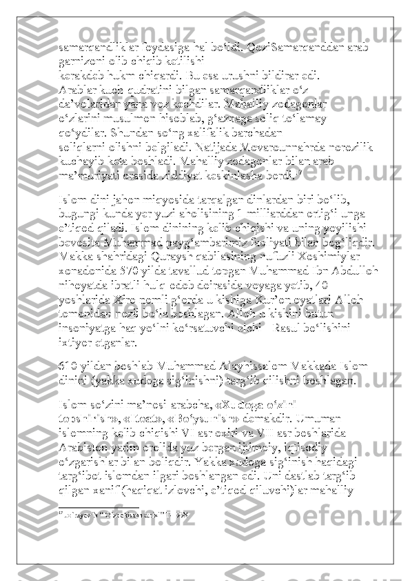 samarqandliklar foydasiga hal bo‘ldi. QoziSamarqanddan arab 
garnizoni olib chiqib ketilishi
kerakdeb hukm chiqardi. Bu esa urushni bildirar edi.
Arablar kuch-qudratini bilgan samarqandliklar o‘z
da’volaridan yana voz kechdilar. Mahalliy zodagonlar
o‘zlarini musulmon hisoblab, g‘aznaga soliq to‘lamay
qo‘ydilar. Shundan so‘ng xalifalik barchadan
soliqlarni olishni belgiladi. Natijada Movarounnahrda norozilik 
kuchayib keta boshladi. Mahalliy zodagonlar bilan arab 
ma’muriyati orasida ziddiyat keskinlasha bordi. 17
Islom dini jahon miqyosida tarqalgan dinlardan biri bo‘lib, 
bugungi kunda yer yuzi aholisining 1 milliarddan ortig‘i unga 
e’tiqod qiladi. Islom dinining kelib chiqishi va uning yoyilishi 
bevosita Muhammad payg‘ambarimiz faoliyati bilan bog‘liqdir. 
Makka shahridagi Quraysh qabilasining nufuzli Xoshimiylar 
xonadonida 570 yilda tavallud topgan Muhammad Ibn Abdulloh
nihoyatda ibratli hulq-odob doirasida voyaga yetib, 40 
yoshlarida Xiro nomli g‘orda u kishiga Kur’on oyatlari Alloh 
tomonidan nozil bo‘la boshlagan. Alloh u kishini butun 
insoniyatga haq yo‘lni ko‘rsatuvchi elchi - Rasul bo‘lishini 
ixtiyor etganlar.
610 yildan boshlab Muhammad Alayhissalom Makkada Islom 
dinini (yakka xudoga sig‘inishni) targ‘ib qilishni boshlagan.
Islom so‘zini ma’nosi-arabcha,   «Xudoga o‘zini	 
topshirish» ,   «Itoat» ,   «Bo‘ysunish»   demakdir. Umuman 
islomning kelib chiqishi VI asr oxiri va VII asr boshlarida 
Arabiston yarim orolida yuz bergan ijtimoiy, iqtisodiy 
o‘zgarishlar bilan boliqdir. Yakka xudoga sig‘inish haqidagi 
targ‘ibot islomdan ilgari boshlangan edi. Uni dastlab targ‘ib 
qilgan xanif (haqiqat izlovchi, e’tiqod qiluvchi)lar mahalliy 
17
  Jo`rayev N “ O`zbekiston tarixi” T-1998 