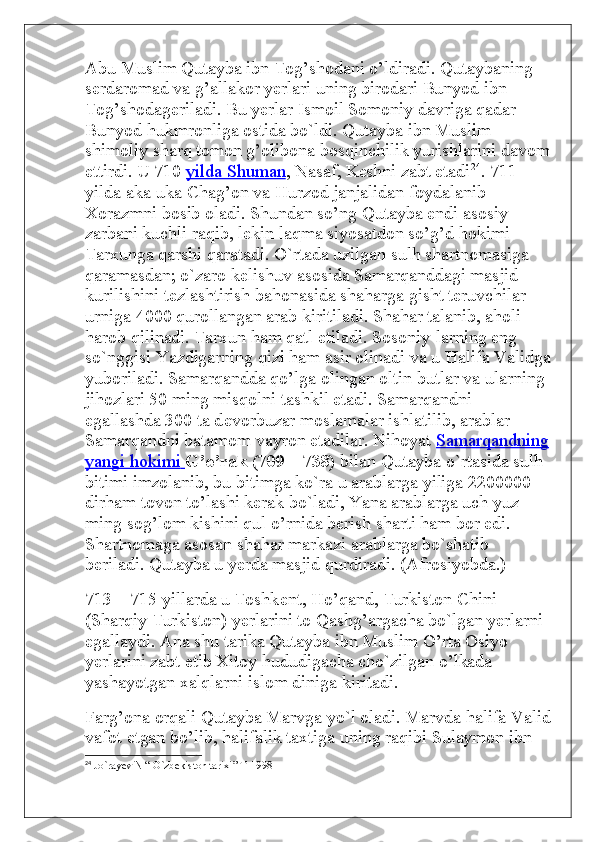 Abu Muslim Qutayba ibn Tog’shodani o’ldiradi. Qutaybaning 
serdaromad va g’allakor yerlari uning birodari Bunyod ibn 
Tog’shodageriladi. Bu yerlar Ismoil Somoniy davriga qadar 
Bunyod hukmronliga ostida bo`ldi. Qutayba ibn Muslim 
shimoliy sharq tomon g’olibona bosqinchilik yurishlarini davom
ettirdi. U 710   yilda Shuman , Nasaf, Keshni zabt etadi 24
. 711 
yilda aka-uka Chag’on va Hurzod janjalidan foydalanib 
Xorazmni bosib oladi. Shundan so’ng Qutayba endi asosiy 
zarbani kuchli raqib, l е kin laqma siyosatdon so’g’d hokimi 
Tarxunga qarshi qaratadi. O`rtada uzilgan sulh shartnomasiga 
qaramasdan; o`zaro k е lishuv asosida Samarqanddagi masjid 
kurilishini t е zlashtirish bahonasida shaharga gisht teruvchilar 
urniga 4000 qurollangan arab kiritiladi. Shahar talanib, aholi 
harob qilinadi. Tarxun ham qatl etiladi. Sosoniy-larning eng 
so`nggisi Yazdigarning qizi ham asir olinadi va u Halifa Validga
yuboriladi. Samarqandda qo’lga olingan oltin butlar va ularning 
jihozlari 50 ming misqolni tashkil etadi. Samarqandni 
egallashda 300 ta d е vorbuzar moslamalar ishlatilib, arablar 
Samarqandni batamom vayron etadilar. Nihoyat   Samarqandning
yangi hokimi        G’o’rak (709—738)   bilan Qutayba o`rtasida sulh 
bitimi imzolanib, bu bitimga ko`ra u arablarga yiliga 2200000 
dirham tovon to’lashi kerak bo`ladi, Yana arablarga uch yuz 
ming sog’lom kishini qul o’rnida berish sharti ham bor edi. 
Shartnomaga asosan shahar markazi arablarga bo`shatib 
beriladi. Qutayba u yerda masjid qurdiradi. (Afrosiyobda.)
713—715 yillarda u Toshk е nt, Ho’qand, Turkiston Chini 
(Sharqiy Turkiston) yerlarini to Qashg’argacha bo`lgan yerlarni 
egallaydi. Ana shu tarika Qutayba ibn Muslim O’rta Osiyo 
yerlarini zabt etib Xitoy hududigacha cho`zilgan o’lkada 
yashayotgan xalqlarni islom diniga kiritadi.
Farg’ona orqali Qutayba Marvga yo`l oladi. Marvda halifa Valid
vafot etgan bo’lib, halifalik taxtiga uning raqibi Sulaymon ibn 
24
  Jo`rayev N “ O`zbekiston tarixi” T-1998 