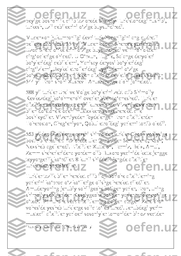 payiga boshchilik qilib tez orada Sharqiy Turkistondagi nushibi, 
turkash, uzli qabilaarini o‘ziga buysundiradi.
Muqanxon hukumronligi davri turk hoqonligini eng qudratli 
pallaga olib kirdi. 554 yil Muqan hoqon Sharqqa yurish qilib 
Uzoq Sharq o‘lkalarini o‘ziga buysundiradi va Tinch okeani 
qirg‘oqlariga chiqadi. U O‘rxun, Tug‘la, Selenga daryolari 
bo‘ylaridagi qabilalarni, Yenisey daryosi bo‘ylaridagi 
qirg‘izlarni, Baykal atroflaridagi uyg‘urlarni o‘ziga 
bo‘ysundiradi. Muqan hoqon eftalitlar davlatini tugatish uchun 
544 yil Eron shohi Xusrav I Anusheronga elchi jo‘natadi.
588 yil turklar Ural va Volga bo‘ylarini zabt etib Shimoliy 
Kavkazdagi ko‘chmanchi ovarlar bilan to‘qnashadi. Turklar 
eftalitlar va ovarlarga qarshi kurashishda Vizantiya va Eron 
bilan do‘stona aloqani mustaxkamlashga harakat qila 
boshlaydilar. Vizantiyadan foydalangan Eron eftalitlardan 
Toharoston, Chag‘aniyon, Qobul atrofdagi yerlarni tortib oladi 3
.
563 yildan eftalitlarga qarshi shimoldan turklar Choch vodiysiga
bostirib kiradilar. Tez   orada ular tomonidan Samarqand , Kesh, 
Naxshab egallanadi. Eftalitlar Xuttalon, Termiz, Balx, Amul, 
Zamm shaharlaridane yordam olib Buxoro yaqinida katta jangga
tayyorgarlik ko‘rdilar. 8 kunli shiddatli jangda eftalitlar 
turklardan yengiladilar.
Turklar tezlik bilan harakat qilib iloji boricha eftalitlarning 
yerlarini ko‘proq o‘z ko‘llariga olishga harakat qiladilar. 
Amudaryoning janubiy sohiligacha bo‘lgan yerlar, Eron, uning 
shimoliy sohillaridan Kaspiygacha bo‘lgan yerlar turklar qo‘liga
o‘tadi. Birmuncha vaqt eftalitlarning qolgan-qutgani Zarafshon 
vohasida yashab turklarga soliq to‘lab turadi. Janubdagi yarim 
mustaqil eftalitlar yerloari sosoniylar tomonidan bir oz vaqtdan 
3
  Narshaxiy. Buxoro tarixi T., “Kamalak” 1991 yil  