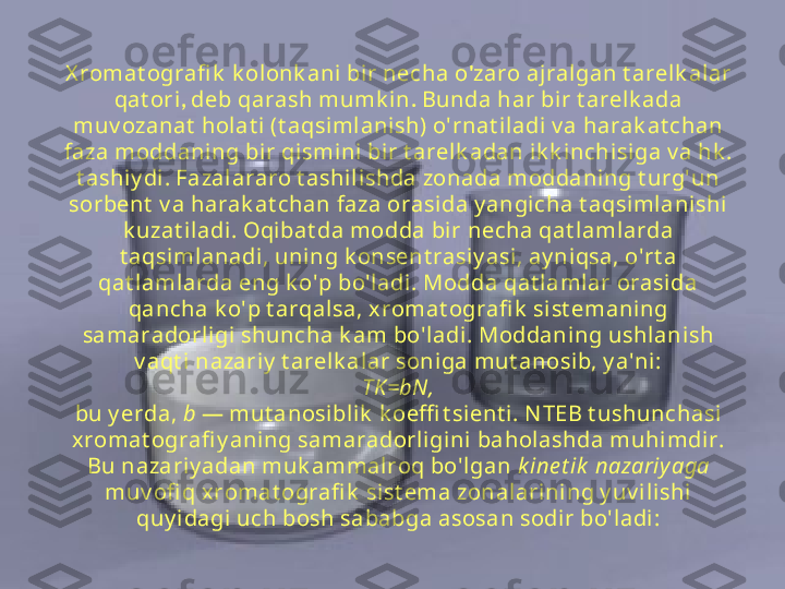 X romat ografi k  k olonk ani  bi r necha o ' zaro ajralgan t arelk alar 
qat ori ,  deb qarash mumk in .  Bunda har bir t arelk ada 
muv ozanat  holat i (t aqsimlanish) o'rnat il adi v a harak at chan 
faza moddaning bir qi smini bir t arelk adan ik k inchisiga v a hk . 
t ashiy di . Fazalararo t ashil ishda zonada moddani ng t urg'un 
sorbent  v a harak at chan faza orasi da y angicha t aqsimlanishi 
k uzat i ladi. Oqi bat da modda bir necha qat lamlarda 
t aqsimlanadi, uning k onsent rasi y asi , ay niqsa, o'rt a 
qat l amlarda eng k o'p bo'l adi. Modda qat l amlar orasi da 
qancha k o'p t arqal sa, xromat ografi k  sist emaning 
samaradorligi  shuncha k am bo'ladi . Moddani ng ushlani sh 
v aqt i  nazariy  t arel k alar soniga mut anosib, y a'ni :
TK=bN,
bu y erda,  b  — mut anosi blik  k oeffi t sient i . N TEB t ushunchasi 
xromat ografi y aning samaradorligini baholashda muhimdir. 
Bu nazariy adan muk ammalroq bo'lgan  k ine t ik  nazariy aga 
muv ofi q x romat ografi k  sist ema zonalarini ng y uv i lishi 
quy idagi uch bosh sababga asosan sodir bo'l adi: 