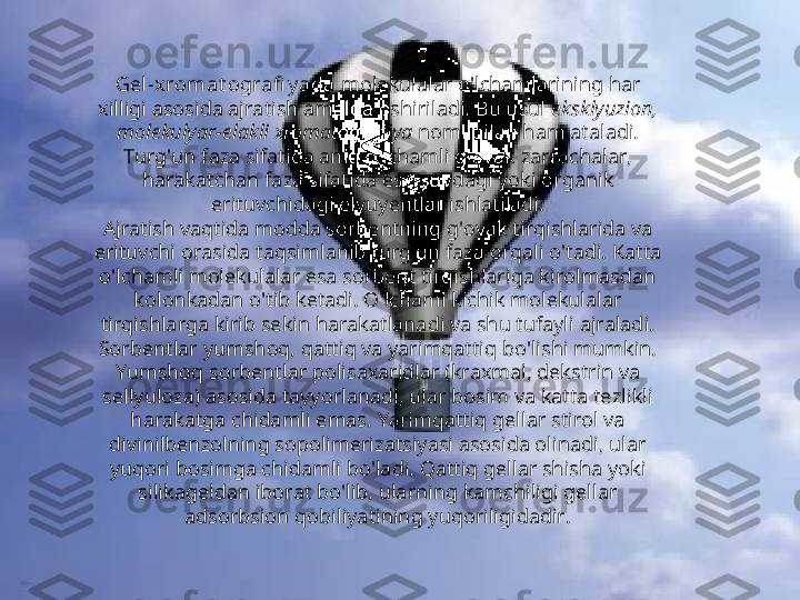 Gel -x romat ografi y ada  molekulalar o'lchamlarining har 
xilligi asosida ajratish amalga oshiriladi. Bu usul  eksklyuzion, 
molekulyar-elakli xromatografiya  nomi bilan ham ataladi. 
Turg'un faza sifatida aniq o'lchamli g'ovak zarrachalar, 
harakatchan faza sifatida esa suvdagi yoki organik 
erituvchidagi elyuyentlar ishlatiladi.
Ajratish vaqtida modda sorbentning g'ovak tirqishlarida va 
erituvchi orasida taqsimlanib turg'un faza orqali o'tadi. Katta 
o'lchamli molekulalar esa sorbent tirqishlariga kirolmasdan 
kolonkadan o'tib ketadi. O'lchami kichik molekulalar 
tirqishlarga kirib sekin harakatlanadi va shu tufayli ajraladi. 
Sorbentlar yumshoq, qattiq va yarimqattiq bo'lishi mumkin. 
Yumshoq sorbentlar polisaxaridlar (kraxmal, dekstrin va 
sellyuloza) asosida tayyorlanadi, ular bosim va katta tezlikli 
harakatga chidamli emas. Yarimqattiq gellar stirol va 
divinilbenzolning sopolimerizatsiyasi asosida olinadi, ular 
yuqori bosimga chidamli bo'ladi. Qattiq gellar shisha yoki 
silikageldan iborat bo'lib, ularning kamchiligi gellar 
adsorbsion qobiliyatining yuqoriligidadir. 