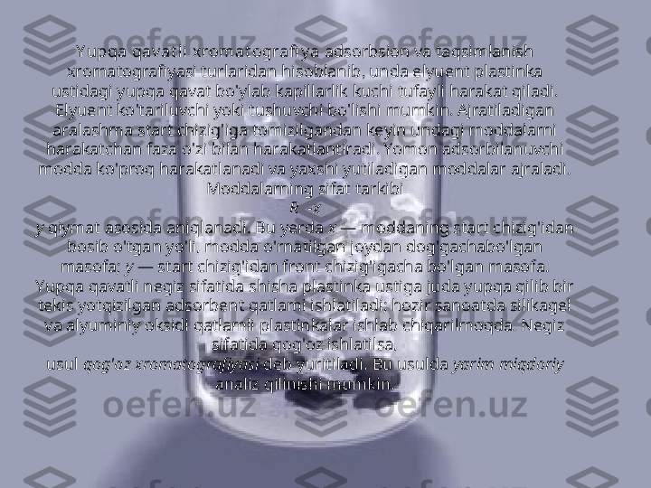 Y upqa qav at li xromat ografi y a  adsorbsion va taqsimlanish 
xromatografiyasi turlaridan hisoblanib ,  unda elyuent plastinka 
ustidagi yupqa qavat bo ' ylab kapillarlik kuchi tufayli harakat qiladi . 
Elyuent ko ' tariluvchi yoki tushuvchi bo ' lishi mumkin .  Ajratiladigan 
aralashma start chizig ' iga tomizilgandan keyin undagi moddalarni 
harakatchan faza o ' zi bilan harakatlantiradi .  Yomon adsorbilanuvchi 
modda ko'proq harakatlanadi va yaxshi yutiladigan moddalar ajraladi. 
Moddalarning sifat tarkibi
R  -x
y  qiymat asosida aniqlanadi. Bu yerda  x  — moddaning start chizig'idan
bosib o'tgan yo'li, modda o'rnatilgan joydan dog'gachabo'lgan 
masofa;  y  — start chizig'idan front chizig'igacha bo'lgan masofa. 
Yupqa qavatli negiz sifatida shisha plastinka ustiga juda yupqa qilib bir 
tekis yotqizilgan adsorbent qatlami ishlatiladi; hozir sanoatda silikagel 
va alyuminiy oksidi qatlamli plastinkalar ishlab chiqarilmoqda. Negiz 
sifatida qog'oz ishlatilsa,
usul  qog'oz xromatografiyasi  deb yuritiladi. Bu usulda  yarim miqdoriy 
analiz qilinishi mumkin. 