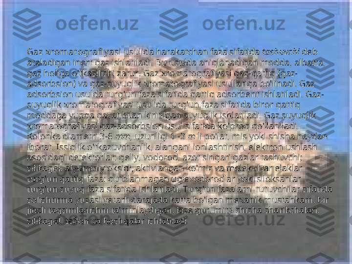 Gaz x romat ografi y asi  usulida harakatchan faza sifatida  tashuvchi  deb 
ataladigan inert gaz ishlatiladi. Bu usulda aniqlanadigan modda, albatta, 
gaz holiga o'tkazilishi zarur. Gaz xromatografiyasi gaz-qattiq (gaz-
adsorbsion) va gaz-suyuqlik xromatografiyasi usullariga bo'linadi. Gaz 
adsorbsion usulda turg'un faza sifatida qattiq adsorbent ishlatiladi. Gaz-
suyuqlik xromatografiyasi usulida turg'un faza sifatida biror qattiq 
moddaga yupqa qavat bilan kiritilgan suyuqlik ishlatiladi. Gaz suyuqlik 
xromatografiyasi gaz-adsorbsion usul sifatida ko'proq qo'llaniladi. 
Kolonka diametri 3-6  mm,  uzunligi 1 -3  m  li po'lat, mis yoki shisha naydan 
iborat. Issiqlik o'tkazuvchanlik, alangani ionlashtirish, elektron ushlash 
asosidagi detektorlar; geliy, vodorod, azot singari gazlar tashuvchi; 
silikagel, alyuminiy oksidi, aktivlangan ko'mir va molekulyar elaklar 
turg'un qattiq faza; qutblanmagan uglevodorodlar yoki siloksanlar 
turg'un suyuq faza sifatida ishlatiladi. Turg'un fazalarni tutuvchilar sifatida 
solishtirma yuzasi yetarli darajada katta bo'lgan mexanik mustahkam, bir 
jinsli taqsimlanishni ta'minlaydigan, kizelgur, mitti shisha sharikchalari, 
silikagel, teflon va boshqalar ishlatiladi   