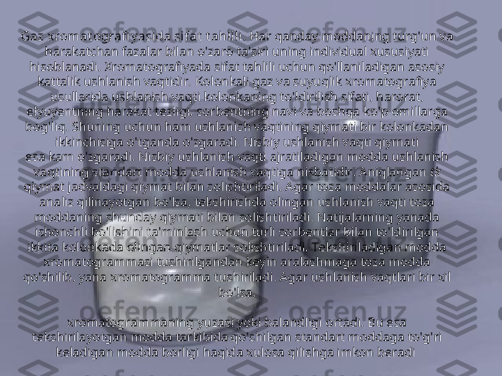 Gaz x romat ografi y asida sifat  t ahlili .  Har qanday moddaning turg'un va 
harakatchan fazalar bilan o'zaro ta'siri uning individual xususiyati 
hisoblanadi. Xromatografiyada sifat tahlili uchun qo'llaniladigan asosiy 
kattalik ushlanish vaqtidir. Kolonkali gaz va suyuqlik xromatografiya 
usullarida ushlanish vaqti kolonkaning to'ldirilish sifati, harorat, 
elyuyentning harakat tezligi, sorbentning navi va boshqa ko'p omillarga 
bog'liq. Shuning uchun ham ushlanish vaqtining qiymati bir kolonkadan 
ikkinchisiga o'tganda o'zgaradi. Nisbiy ushlanish vaqti qiymati
esa kam o'zgaradi. Nisbiy ushlanish vaqti ajratiladigan modda ushlanish 
vaqtining standart modda ushlanish vaqtiga nisbatidir. Aniqlangan  tk 
qiymat jadvaldagi qiymat bilan solishtiriladi. Agar toza moddalar asosida 
analiz qilinayotgan bo'lsa, tekshirishda olingan ushlanish vaqti toza 
moddaning shunday qiymati bilan solishtiriladi. Natijalarning yanada 
ishonchli bo'lishini ta'minlash uchun turli sorbentlar bilan to'ldirilgan 
ikkita kolonkada olingan qiymatlar solishtiriladi. Tekshiriladigan modda 
xromatogrammasi tushirilgandan keyin aralashmaga toza modda 
qo'shilib, yana xromatogramma tushiriladi. Agar ushlanish vaqtlari bir xil 
bo'lsa,
xromatogrammaning yuzasi yoki balandligi ortadi. Bu esa 
tekshirilayotgan modda tarkibida qo'shilgan standart moddaga to'g'ri 
keladigan modda borligi haqida xulosa qilishga imkon beradi   