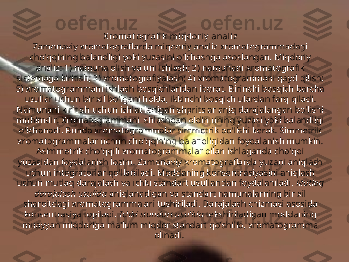 X romat ografi k  mi qdoriy  analiz
Zamonaviy xromatograflarda miqdoriy analiz xromatogrammadagi 
cho'qqining balandligi yoki yuzasini o'lchashga asoslangan. Miqdoriy 
analiz: 1) namuna olish va uni ishlash; 2) namunani xromatografik 
sistemaga kiritish; 3) xromatografiyalash; 4) xromatogrammani qayd qilish; 
5) xromatogrammani ishlash bosqichlaridan iborat. Birinchi bosqich barcha 
usullar uchun bir xil bo'lgani holda, ikkinchi bosqich ulardan farq qiladi. 
Namunani kiritish uchun ishlatiladigan shpritslar aniq darajalangan bo'lishi 
muhimdir. Xromatogrammani ishlashdan oldin uning yuzasi yoki balandligi 
o'lchanadi. Bunda xromatogrammalar simmetrik bo'lishi kerak. Simmetrik 
xromatogrammalar uchun cho'qqining balandligidan foydalanish mumkin. 
Asimmetrik cho'qqili xromatogrammalar bilan ishlaganda cho'qqi 
yuzasidan foydalanish lozim. Zamonaviy xromatograflarda yuzani aniqlash 
uchun integratorlar qo'llaniladi. Moddaning konsentrasiyasini aniqlash 
uchun mutlaq darajalash va ichki standart usullaridan foydalaniladi.  Mutlaq 
darajalash usulida  aniqlanadigan va standart namunalarning bir xil 
sharoitdagi xromatogrammalari tushiriladi. Darajalash chizmasi asosida 
konsentrasiya topiladi.  Ichki standart usulida  tekshiriladigan moddaning 
muayyan miqdoriga ma'lum miqdor standart qo'shilib, xromatogramma 
olinadi.  