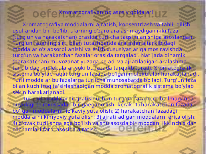 X romat ografi y aning asosiy  qoidalari
X romat ografi y a moddalarni ajrat ish, k onsent rl ash v a t ahl il qilish 
usull ari dan bi ri bo'lib, ul arning o'zaro aralashmay digan ik k i faza 
(t urg'un v a harak at chan) orasida t urlicha t aqsimlanishiga asoslangan. 
Turg'un fazaning sirt i bilan t ut ashganda aralashma t ark ibidagi  
moddalar o'z adsorbilani shi  v a erish xususiy at lariga mos rav ishda 
t urg'un v a harak at chan fazalar orasida t arqaladi . Nat ijada dinamik  
(harak at chan) muv ozanat  y uzaga k eladi  v a ajrat iladigan aralashma 
t ark ibi dagi molek ulal ar y ok i  bu fazada t arqalib t uradi . X romat ografi k  
sist ema bo'y lab faqat  t urg'un fazada bo'lgan molek ulal ar harak at lanadi. 
Turl i moddalar bu fazalarga t urli cha munosabat da bo'l adi. Turg'un faza 
bilan k uchl iroq t a'sirlashadigan modda x romat ografi k  sist ema bo'y lab 
sek in harak at l anadi.
Turl i xil  moddal arni aj rat i sh uchun t urg'un faza hech bo'lmaganda 
quy i dagi t o'rt xossadan birigaegabo'lishi k erak : 1) harak at chan fazada 
bo'lgan moddal arni fi zik av iy  y ut a olish; 2) harak at chan fazadagi 
moddalarni k imy ov i y  y ut a olish; 3) ajrat iladigan moddalarni  erit a olish; 
4) g'ov ak  t uzi lishga ega bo'li sh v a shu asosda bi r moddani ik k i nchisidan 
o'lchamlari farqi asosida ajrat ish. 