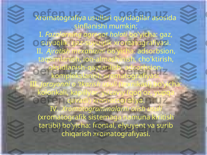 Xromatografiya usullari quyidagilar asosida 
sinflanishi mumkin:
I.  Fazalarning agregat holati  bo'yicha: gaz, 
suyuqlik, gaz-suyuqlik xromatografiyasi.
II.   Ajratish mexanizmi  bo'yicha: adsorbsion, 
taqsimlanish, ion-almashinish, cho'ktirish, 
oksidlanish-qaytarilish, adsorbsion-
komplekslanish xromatografiyasi.
III.  Jarayonni o 'tkazish usuli  (texnikasi) bo'yicha: 
kolonkali, kapillyar, yuzaviy (qog'oz, yupqa 
qavatli) xromatografiya.
IV.   Xromatogrammalarni olish usuli 
(xromatografik sistemaga namuna kiritish 
tartibi) bo'yicha: frontal, elyuyent va surib 
chiqarish xromatografiyasi. 