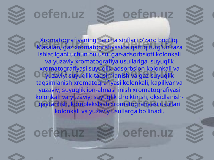 Xromatografiyaning barcha sinflari o'zaro bog'liq. 
Masalan, gaz xromatografiyasida qattiq turg'un faza 
ishlatilgani uchun bu usul gaz-adsorbsioti kolonkali 
va yuzaviy xromatografiya usullariga, suyuqlik 
xromatografiyasi suyuqlik-adsorbsion kolonkali va 
yuzaviy; suyuqlik-taqsimlanish va gaz-suyuqlik 
taqsimlanish xromatografiyasi kolonkali, kapillyar va 
yuzaviy; suyuqlik ion-almashinish xromatografiyasi 
kolonkali va yuzaviy; suyuqlik cho'ktirish, oksidlanish-
qaytarilish, komplekslash xromatografiyasi usullari 
kolonkali va yuzaviy usullarga bo'linadi. 