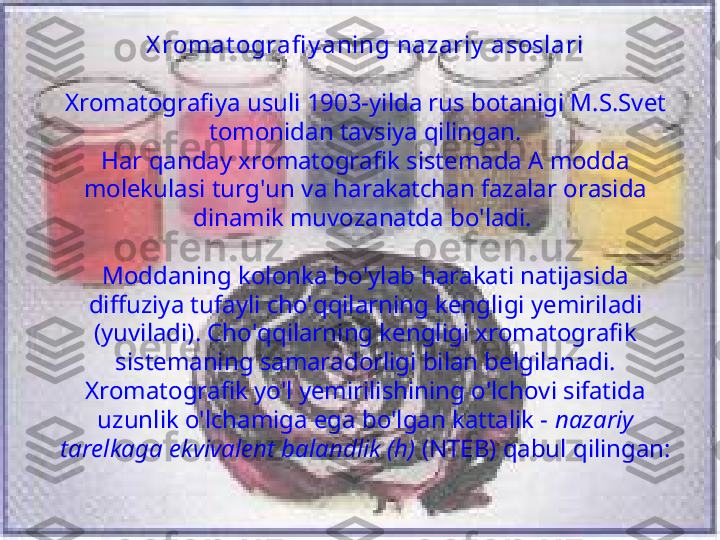 X romat ografi y aning nazariy  asoslari
Xromatografiya usuli 1903-yilda rus botanigi M.S.Svet 
tomonidan tavsiya qilingan.
Har qanday xromatografik sistemada A modda 
molekulasi turg'un va harakatchan fazalar orasida 
dinamik muvozanatda bo'ladi. 
Moddaning kolonka bo'ylab harakati natijasida 
diffuziya tufayli cho'qqilarning kengligi yemiriladi 
(yuviladi). Cho'qqilarning kengligi xromatografik 
sistemaning samaradorligi bilan belgilanadi. 
Xromatografik yo'l yemirilishining o'lchovi sifatida 
uzunlik o'lchamiga ega bo'lgan kattalik -  nazariy 
tarelkaga ekvivalent balandlik (h)  (NTEB) qabul qilingan: 