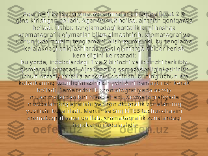 Agar  R=  1 bo'lsa, xromat ogrammalar bir-biriga faqat  2 %  
gina k iri shgan bo'ladi . Agar /?v <0,8 bo'lsa, ajrat ish qoniqarsiz 
bo'ladi. Ushbu t englamadagi k at t al ik larni boshqa 
xromat ografi k  qiy mat lar bil an almasht irib, xromat ografi y a 
uchun j uda muhi m t engl amani oli sh mumk ink i, bu t englama 
k elajak dagi aniqlashlarda qay si  qiy mat ga e't ibor berish 
k erak ligini  k o'rsat adi:
bu y erda, indek slardagi 1 v a 2 birinchi v a ik k inchi t ark ibiy  
qismlarni k o'rsat adi. Aj rat i shning samaradorl igini oshirish 
uchun nazari y  t arelk alar sonini oshirish, buning uchun esa 
k olonk aning uzunl igini oshiri sh y ok i   h  ni k amay t irish k erak  
bo'ladi. Samaradorlik  x romat ografi y ada asosiy  
muammolardan biri hisobl anadi. X romat ografi y ada 
moddalarning aj ralishi v a xromat ografi k  zonalarning 
y uv ili shi k uzat iladi . Mart in v a Sinj N TEB t ushunchasini 
xromat ografi y aga qo'llab, xromat ografi k  zonalardagi
harak at ni ifodalashdi. 