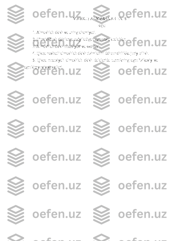 MAVZU:  ALMASHLAB EKISH
 Reja:
1. Almashlab ekish va uning ahamiyati.
2 .   O‘tmishdosh ekinlarga qo‘yiladigan agrotexnik talablar.
3 .   Almashlab ekish rotatsiyasi  v a  sxemasi .
4. Qisqa navbatli almashlab ekish tizimlarini dehqonchilikka joriy qilish.
5.   Qisqa   rotatsiyali   almashlab   ekish   dalalarida   tuprokning   agrofizikaviy   va
agrokimyoviy xossalari.
  