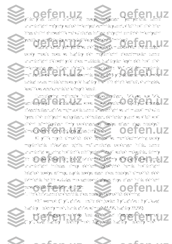 yildan-yilga   tuproq   unumdorligi   pasaya   borayotgan   fyermyerlarda   tuproq
unumdorligini me’yoriy saqlash imkoniyati zaminida yuqori, sifatli hosil olish bilan
birga aholini chorvachilik mahsulotlariga bo‘lgan ehtiyojini qondirish imkoniyatini
yaratib, yuqori iqtisodiy samaradorlikka yerishishni ta’minlaydi.
Bugungi kunda fyermyerlar va qishloq xo‘jalik mutaxassislari oldida turgan
asosiy   masala   paxta   va   bug‘doy   ekin   maydonlarini   qisqartirmasdan   tuproq
unumdorligini   tiklovchi   yoki   qisqa   muddatda   bug‘doydan   keyin   ekib   hosil   olish
imkoniyatiga   ega   bo‘lgan   o‘simlik   turini   tanlashdir.   Ma’lumki   bir   maydonda
ma’lum   tur   ekin   uzoq   muddat   davomida   ekilsa,   (4-5   yil)   dalalardan   ma’lum   bir
turdagi ozuqa moddalar paxta yoki bug‘doy bilan olib chiqib ketiladi, shuningdek,
kasallik va zararkunandalar ko‘payib ketadi.
Tuproqlarning   meliorativ   holatini   yaxshilaydigan,   fizik   va   suv-fizik,
agrokimyoviy,   mikrobiologik   xossa-   xususiyatlarini   ijobiy   tomonga
o‘zgartiradigan, g‘o‘za majmuasida tuproq unumdorligini va uni muttasil mahsulot
byera olish qobilyatini saqlaydigan, oshiradigan, ekinlardan yuqori va sifatli xosil
olishni   ta’minlaydigan   ilmiy   asoslangan   va   tavsiya   etilgan   qisqa   rotatsiyali
almashlab ekish tizimlarini amaliyotga joriy etish .
80   yillik   noyob   almashlab   ekish   tajribasi   va   mamlakatimizning   asosiy
maydonlarida   o‘tkazilgan   tajriba   ma’lumotlariga   asoslangan   holda,   tuproq
unumdorligi  va uning hosildorlik qobiliyatini muttasil  saqlash  maksadida, doimiy
bir-   biologik   turdagi   ekin   ekish,   oziqlantirish   (doimiy   NPK,   go‘ng)   va   tuprok
unumdorligini   inobatga   olmay   ekinlarni   joylashtirish   hamda   hosildorligini
belgilash   tavsiya   etilmay,   quyida   tavsiya   etgan   qisqa   rotatsiyali   almashlab   ekish
tizimlarida   har   bir   xududga   mos   agrotexnologiyaga   rioya   qilgan   holda   ekinlarni
parvarishlash maqsadga muvofiqdir:
1. Tipik bo‘z tuproqlar sharoitida qisqa rotatsiyali almashlab ekishning:
 2:1 sxemasi: (1-yil, g‘o‘za + oraliq ekin javdar: 2-yil, g‘o‘za : 3-yil, kuzgi
bug‘doy + takroriy mosh, bunda g‘o‘za salmog‘i 66,6%, bug‘doy 33,3%).
 YUqoridagiga   mos   holda   faqat   ekinlar   turi   o‘zgargan:   2:1   sxemasi:
(1-yil,   kuzgi   bug‘doy   +   takroriy   mosh:   2-yil,   kuzgi   bug‘doy   +   takroriy   mosh   + 