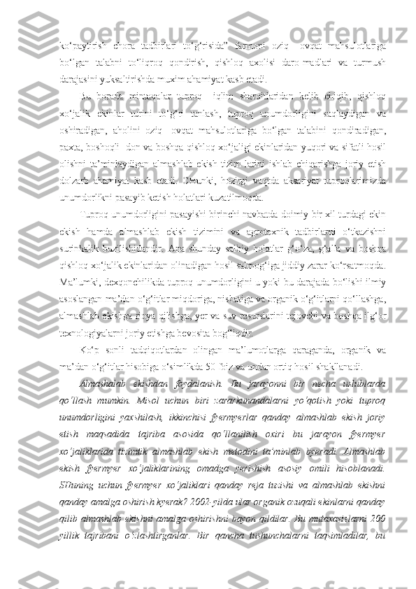 ko‘paytirish   chora   tadbirlari   to‘g‘risida”   farmoni   oziq   –ovqat   mahsulotlariga
bo‘lgan   talabni   to‘liqroq   qondirish,   qishloq   axolisi   daro-madlari   va   turmush
darajasini yuksaltirishda muxim ahamiyat kasb etadi.
Bu   borada   mintaqalar   tuproq   –iqlim   sharoitlaridan   kelib   chiqib,   qishloq
xo‘jalik   ekinlar   turini   to‘g‘ri   tanlash,   tuproq   unumdorligini   saqlaydigan   va
oshiradigan,   aholini   oziq-   ovqat   mahsulotlariga   bo‘lgan   talabini   qondiradigan,
paxta, boshoqli- don va boshqa qishloq xo‘jaligi ekinlaridan yuqori va sifatli hosil
olishni   ta’minlaydigan   almashlab   ekish   tizim-larini   ishlab   chiqarishga   joriy   etish
dolzarb   ahamiyat   kasb   etadi.   CHunki,   hozirgi   vaqtda   aksariyat   tuproqlarimizda
unumdorlikni pasayib ketish holatlari kuzatilmoqda.
Tuproq unumdorligini pasayishi birinchi navbatda doimiy bir xil turdagi ekin
ekish   hamda   almashlab   ekish   tizimini   va   agrotexnik   tadbirlarni   o‘tkazishni
surinkalik   buzilishidandir.   Ana   shunday   salbiy   holatlar   g‘o‘za,   g‘alla   va   boshqa
qishloq xo‘jalik ekinlaridan olinadigan hosil salmog‘iga jiddiy zarar ko‘rsatmoqda.
Ma’lumki, dexqonchilikda tuproq unumdorligini u yoki bu darajada bo‘lishi ilmiy
asoslangan ma’dan o‘g‘itlar miqdoriga, nisbatiga va organik o‘g‘itlarni qo‘llashga,
almashlab ekishga rioya qilishga, yer va suv resurslarini tejovchi va boshqa ilg‘or
texnologiyalarni joriy etishga bevosita bog‘liqdir.
Ko‘p   sonli   tadqiqotlardan   olingan   ma’lumotlarga   qaraganda,   organik   va
ma’dan o‘g‘itlar hisobiga o‘simlikda 50 foiz va undan ortiq hosil shakllanadi.
Almashalab   ekishdan   foydalanish.   Bu   jarayonni   bir   necha   uslublarda
qo‘llash   mumkin.   Misol   uchun   biri   zararkunandalarni   yo‘qotish   yoki   tuproq
unumdorligini   yaxshilash,   ikkinchisi   fyermyerlar   qanday   almashlab   ekish   joriy
etish   maqsadida   tajriba   asosida   qo‘llanilish   oxiri   bu   jarayon   fyermyer
xo‘jaliklarida   tizimtik   almashlab   ekish   metodini   ta’minlab   byeradi.   Almashlab
ekish   fyermyer   xo‘jaliklarining   omadga   yerishish   asosiy   omili   hisoblanadi.
SHuning   uchun   fyermyer   xo‘jaliklari   qanday   reja   tuzishi   va   almashlab   ekishni
qanday amalga oshirish kyerak? 2002-yilda ular organik ozuqali ekinlarni qanday
qilib  almashlab   ekishni   amalga  oshirishni   bayon  qildilar.  Bu  mutaxasislarni  200
yillik   tajribani   o‘zlashtirganlar.   Bir   qancha   tushunchalarni   taqsimladilar,   bu 