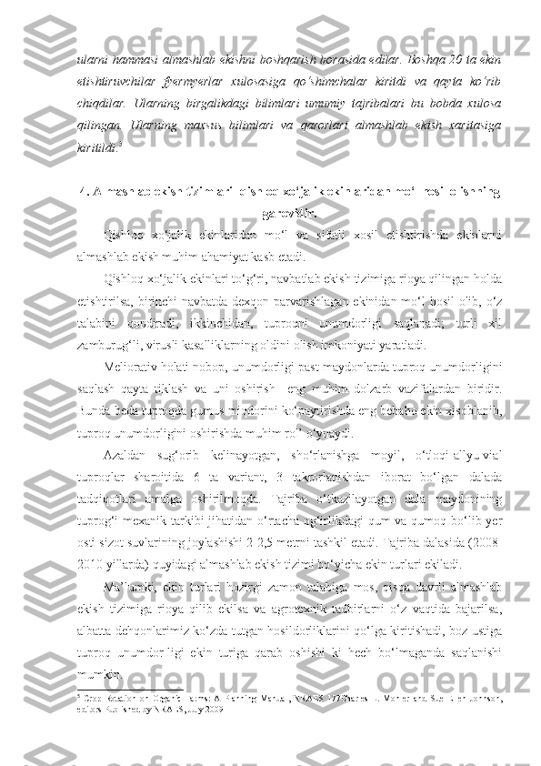 ularni hammasi almashlab ekishni boshqarish borasida edilar. Boshqa 20 ta ekin
etishtiruvchilar   fyermyerlar   xulosasiga   qo‘shimchalar   kiritdi   va   qayta   ko‘rib
chiqdilar.   Ularning   birgalikdagi   bilimlari   umumiy   tajribalari   bu   bobda   xulosa
qilingan.   Ularning   maxsus   bilimlari   va   qarorlari   almashlab   ekish   xaritasiga
kiritildi . 5
4. Almashlab ekish tizimlari- qishloq xo‘jalik ekinlaridan mo‘l hosil olishning
garovidir.
Qishloq   xo‘jalik   ekinlaridan   mo‘l   va   sifatli   xosil   etishtirishda   ekinlarni
almashlab ekish muhim ahamiyat kasb etadi.
Qishloq xo‘jalik ekinlari to‘g‘ri, navbatlab ekish tizimiga rioya qilingan holda
etishtirilsa, birinchi navbatda dexqon parvarishlagan ekinidan mo‘l  hosil  olib, o‘z
talabini   qondiradi,   ikkinchidan,   tuproqni   unumdorligi   saqlanadi;   turli   xil
zamburug‘li, virusli kasalliklarning oldini olish imkoniyati yaratladi.
Meliorativ holati nobop, unumdorligi past maydonlarda tuproq unumdorligini
saqlash   qayta   tiklash   va   uni   oshirish     eng   muhim   dolzarb   vazifalardan   biridir.
Bunda beda tuproqda gumus miqdorini ko‘paytirishda eng bebaho ekin xisoblanib,
tuproq unumdorligini oshirishda muhim rol’ o‘ynaydi.
Azaldan   sug‘orib   kelinayotgan,   sho‘rlanishga   moyil,   o‘tloqi-allyu-vial
tuproqlar   sharoitida   6   ta   variant,   3   takrorlanishdan   iborat   bo‘lgan   dalada
tadqiqotlari   amalga   oshirilmoqda.   Tajriba   o‘tkazilayotgan   dala   maydonining
tuprog‘i mexanik tarkibi  jihatidan o‘rtacha og‘irlikdagi  qum va qumoq bo‘lib yer
osti sizot suvlarining joylashishi 2-2,5 metrni tashkil etadi. Tajriba dalasida (2008-
2010 yillarda) quyidagi almashlab ekish tizimi bo‘yicha ekin turlari ekiladi.
Ma’lumki,   ekin   turlari   hozirgi   zamon   talabiga   mos,   qisqa   davrli   almashlab
ekish   tizimiga   rioya   qilib   ekilsa   va   agrotexnik   tadbirlarni   o‘z   vaqtida   bajarilsa,
albatta dehqonlarimiz ko‘zda tutgan hosildorliklarini qo‘lga kiritishadi, boz ustiga
tuproq   unumdor-ligi   ekin   turiga   qarab   oshishi   ki   hech   bo‘lmaganda   saqlanishi
mumkin.
5
  Crop   Rotation   on   Organic   Farms:   A   Planning   Manual,   NRAES   177Charles   L.   Mohler   and   Sue   Ellen   Johnson,
editors Published by NRAES, July 2009 