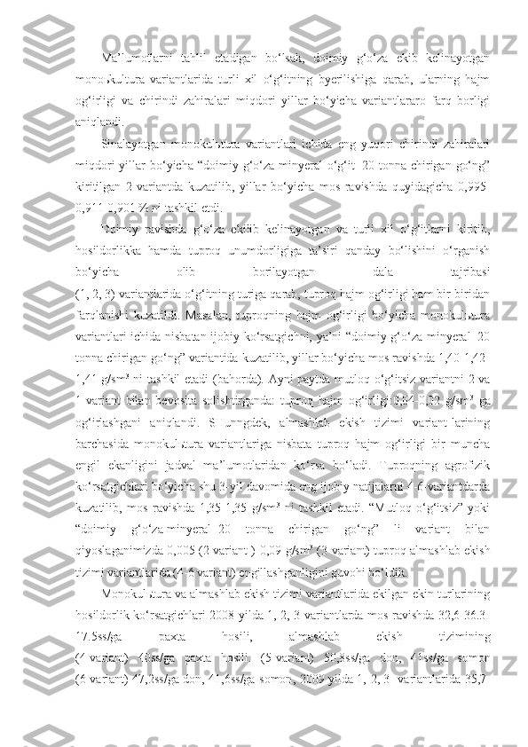 Ma’lumotlarni   tahlil   etadigan   bo‘lsak,   doimiy   g‘o‘za   ekib   kelinayotgan
monoьkultura   variantlarida   turli   xil   o‘g‘itning   byerilishiga   qarab,   ularning   hajm
og‘irligi   va   chirindi   zahiralari   miqdori   yillar   bo‘yicha   variantlararo   farq   borligi
aniqlandi.
Sinalayotgan   monokulьtura   variantlari   ichida   eng   yuqori   chirindi   zahiralari
miqdori  yillar   bo‘yicha  “doimiy  g‘o‘za-minyeral  o‘g‘it+20  tonna  chirigan  go‘ng”
kiritilgan   2-variantda   kuzatilib,   yillar   bo‘yicha   mos   ravishda   quyidagicha   0,995-
0,911-0,901 % ni tashkil etdi.
Doimiy   ravishda   g‘o‘za   ekilib   kelinayotgan   va   turli   xil   o‘g‘itlarni   kiritib,
hosildorlikka   hamda   tuproq   unumdorligiga   ta’siri   qanday   bo‘lishini   o‘rganish
bo‘yicha   olib   borilayotgan   dala   tajribasi
(1, 2, 3) variantlarida o‘g‘itning turiga qarab, tuproq hajm og‘irligi ham bir-biridan
farqlanishi   kuzatildi.   Masalan,   tuproqning   hajm   og‘irligi   bo‘yicha   monokulьtura
variantlari ichida nisbatan ijobiy ko‘rsatgichni, ya’ni “doimiy g‘o‘za-minyeral+20
tonna chirigan go‘ng” variantida kuzatilib, yillar bo‘yicha mos ravishda 1,40-1,42-
1,41 g/sm 3
  ni tashkil etadi (bahorda). Ayni paytda mutloq o‘g‘itsiz variantni 2 va
1-variant   bilan   bevosita   solishtirganda:   tuproq   hajm   og‘irligi:0,04-0,02   g/sm 3
  ga
og‘irlashgani   aniqlandi.   SHunngdek,   almashlab   ekish   tizimi   variant-larining
barchasida   monokulьtura   variantlariga   nisbata   tuproq   hajm   og‘irligi   bir   muncha
engil   ekanligini   jadval   ma’lumotlaridan   ko‘rsa   bo‘ladi.   Tuproqning   agrofizik
ko‘rsatgichlari bo‘yicha shu 3-yil davomida eng ijobiy natijalarni 4-6-variantdarda
kuzatilib,   mos   ravishda   1,35-1,35   g/sm 3
  ni   tashkil   etadi.   “Mutloq   o‘g‘itsiz”   yoki
“doimiy   g‘o‘za-minyeral+20   tonna   chirigan   go‘ng”   li   variant   bilan
qiyoslaganimizda 0,005 (2-variant )-0,09 g/sm 3
  (3-variant) tuproq almashlab ekish
tizimi variantlarida (4-6 variant) engillashganligini guvohi bo‘ldik.  
Monokulьtura va almashlab ekish tizimi variantlarida ekilgan ekin turlarining
hosildorlik ko‘rsatgichlari 2008 yilda 1, 2, 3-variantlarda mos ravishda 32,6-36.3-
17.5ss/ga   paxta   hosili,   almashlab   ekish   tizimining
(4-variant)   40ss/ga   paxta   hosili.   (5-variant)   50,8ss/ga   don,   41ss/ga   somon
(6-variant) 47,2ss/ga don, 41,6ss/ga somon ,   2009 yilda 1,   2 ,   3- variantlarida 35,7- 