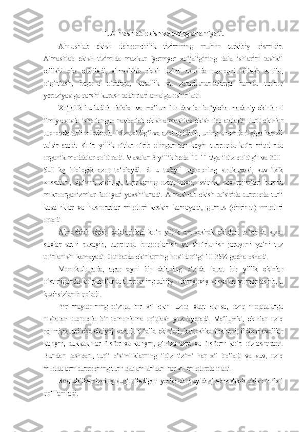 1.   Almashlab ekish va uning ahamiyati.
Almashlab   ekish   dehqonchilik   tizimining   muhim   tarkibiy   qismidir.
Almashlab   ekish   tizimida   mazkur   fyermyer   xo‘jaligining   dala   ishlarini   tashkil
etilishi   aks   ettiriladi,   almashlab   ekish   tizimi   asosida   tuproqni   ishlash   tartibi,
o‘g‘itlash,   begona   o‘tlarga,   kasallik   va   zararkunandalarga   hamda   tuproq
yeroziyasiga qarshi kurash tadbirlari amalga oshiriladi.
Xo‘jalik hududida dalalar  va ma’lum  bir  davrlar bo‘yicha madaniy ekinlarni
ilmiy asosda isbotlangan navbatlab ekish almashlab ekish deb ataladi. Turli ekinlar
tuproqda turli miqdorda ildiz qoldig‘i va azot qoldirib, uning unumdorligiga har xil
ta’sir   etadi.   Ko‘p   yillik   o‘tlar   o‘rib   olinganidan   keyin   tuproqda   ko‘p   miqdorda
organik moddalar qoldiradi. Masalan 3 yillik beda 10-11 t/ga ildiz qoldig‘i va 300-
500   kg   biologik   azot   to‘playdi.   SHu   tufayli   tuproqning   strukturasi,   suv-fizik
xossalari,   sig‘imi,   zichligi,   tuproqning   oziq,   havo,   issiqlik,   suv   rejimlari   hamda
mikroorganizmlar   faoliyati   yaxshilanadi.   Almashlab   ekish   ta’sirida   tuproqda   turli
kasalliklar   va   hashoratlar   miqdori   keskin   kamayadi,   gumus   (chirindi)   miqdori
ortadi.
Almashlab   ekish   dalalaridagi   ko‘p   yillik   em-xashak   ekinlari   ta’sirida   sizot
suvlar   sathi   pasayib,   tuproqda   botqoqlanish   va   sho‘rlanish   jarayoni   ya’ni   tuz
to‘planishi kamayadi. Oqibatda ekinlarning hosildorligi 10-35% gacha oshadi.
Monokulturada,   agar   ayni   bir   dalaning   o‘zida   faqat   bir   yillik   ekinlar
o‘stirilganda ko‘p hollarda tuproqning tabiiy – kimyoviy xossalari yomonlashib, u
kuchsizlanib qoladi. 
Bir   maydonning   o‘zida   bir   xil   ekin   uzoq   vaqt   ekilsa,   oziq   moddalarga
nisbatan   tuproqda   bir   tomonlama   oriqlash   yuz   byeradi.   Ma’lumki,   ekinlar   oziq
rejimiga turlicha ehtiyoj sezadi. G‘alla ekinlari, kartoshka fosforni, ildiz mevalilar
kaliyni,   dukkaklilar   fosfor   va   kaliyni,   g‘o‘za   azot   va   fosforni   ko‘p   o‘zlashtiradi.
Bundan   tashqari,   turli   o‘simliklarning   ildiz   tizimi   har   xil   bo‘ladi   va   suv,   oziq
moddalarni tuproqning turli qatlamlaridan har xil miqdorda oladi.
Respublikamizning   sug‘oriladigan   yerlarida   quyidagi   almashlab   ekish   turlari
qo‘llaniladi. 