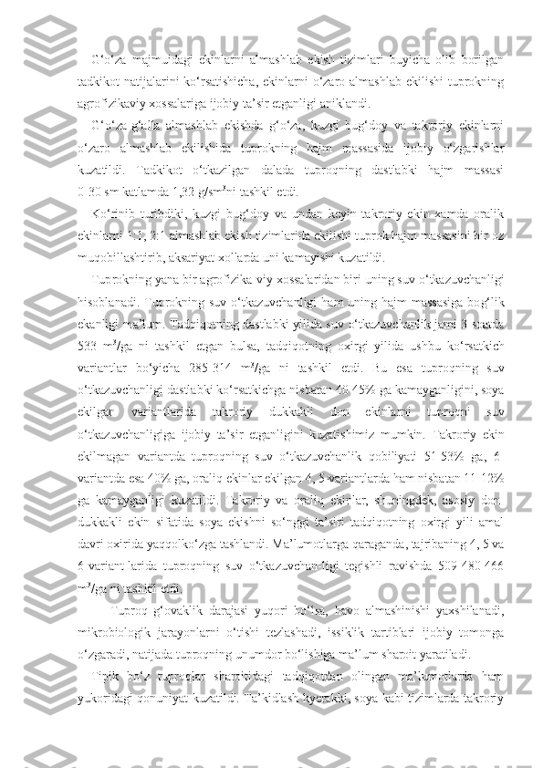 G‘o‘za   majmuidagi   ekinlarni   almashlab   ekish   tizimlari   buyicha   olib   borilgan
tadkikot natijalarini ko‘rsatishicha,  ekinlarni o‘zaro almashlab  ekilishi tuprokning
agrofizikaviy xossalariga ijobiy ta’sir etganligi aniklandi.
G‘o‘za-g‘alla   almashlab   ekishda   g‘o‘za,   kuzgi   bug‘doy   va   takroriy   ekinlarni
o‘zaro   almashlab   ekilishida   tuprokning   hajm   massasida   ijobiy   o‘zgarishlar
kuzatildi.   Tadkikot   o‘tkazilgan   dalada   tuproqning   dastlabki   hajm   massasi
0-30 sm katlamda 1,32 g/sm 3
ni tashkil etdi.
Ko‘rinib   turibdiki,   kuzgi   bug‘doy   va   undan   keyin   takroriy   ekin   xamda   oralik
ekinlarni 1:1, 2:1 almashlab ekish tizimlarida ekilishi tuprok hajm massasini bir oz
muqobillashtirib, aksariyat xollarda uni kamayishi kuzatildi.
Tup r okning yana bi r  ag r ofizika - viy xossala r idan bi r i uning suv  o‘ tkazuvchanligi
h isoblanadi.   T up r okning suv   o‘ tkazuvchanligi   ham   uning   h ajm massasiga  bo g‘l ik
ekanligi   ma’lum . Tad q i q otning dastlabki yilida suv   o‘ tkazuvchanlik jami 3 soatda
533   m 3
/ga   ni   tashkil   etgan   bulsa,   tad q i q otning   oxi r gi   yilida   ushbu   k o‘r satkich
va r iantla r   b o‘ yicha   285-314   m 3
/ga   ni   tashkil   etdi.   Bu   esa   tup r o q ning   suv
o‘ tkazuvchanligi dastlabki k o‘r satkichga nisbatan 40-45% ga kamayganligini, soya
ekilgan   va r iantla r ida   tak r o r iy   dukkakli   don   ekinla r ni   tup r o q ni   suv
o‘ tkazuvchanligiga   ijobiy   ta’si r   etganligini   kuzatishimiz   mumkin.   Takroriy   ekin
ekilmagan   variantda   tuproqning   suv   o‘tkazuvchanlik   qobiliyati   51-53%   ga,   6-
variantda esa 40% ga, oraliq ekinlar ekilgan 4, 5-variantlarda ham nisbatan 11-12%
ga   kamayganligi   kuzatildi.   Takroriy   va   oraliq   ekinlar,   shuningdek,   asosiy   don-
dukkakli   ekin   sifatida   soya   ekishni   so‘nggi   ta’siri   tadqiqotning   oxirgi   yili   amal
davri oxirida  yaqqol ko‘zga tashlandi. Ma’lumotlarga q ara ganda, tajribaning 4, 5 va
6-variant-larida   tuproqning   suv   o‘tkazuvchan-ligi   tegishli   ravishda   509-480-466
m 3
/ga ni tashkil etdi. 
  Tuproq   g‘ovaklik   darajasi   yuqori   bo‘lsa,   havo   almashinishi   yaxshilanadi,
mikrobiologik   jarayonlarni   o‘tishi   tezlashadi,   issiklik   tartiblari   ijobiy   tomonga
o‘zgaradi, natijada tuproqning unumdor bo‘lishiga ma’lum sharoit yaratiladi.
Tipik   bo‘z   tuproqlar   sharoitidagi   tadqiqotdan   olingan   ma’lumotlarda   ham
yukoridagi qonuniyat kuzatildi. Ta’kidlash kyerakki, soya kabi tizimlarda takroriy 