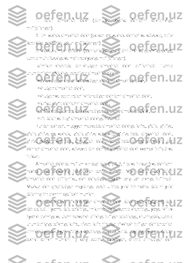 1.   Dalali   almashlab   ekish   (don   va   texnika   ekinlarini   etishtirishga
mo‘ljallangan).
2. Em-xashak almashlab ekish (asosan em-xashak ekinlari va sabzavot, poliz
kartoshka etishtirish uchun mo‘ljallangan).
3. Maxsus almashlab ekish (ekinlar kasalligini oldini olish va qarshi kurashga,
tuproq muhofazasiga va melioratsiyasiga mo‘ljallangan).
Lalmikor   sharoitda   don-shudgor   almashlab   ekish   qo‘llaniladi.   Tuproq
unumdorligini tiklashga qaratilgan almashlab ekish: 
 ekin va qator oralari ishlanadigan ekinlarni almashlab ekish,
 shudgor almashlab ekish, 
 shudgor va qator oralari ishlanadigan ekinlarni almashlab ekish,
 ko‘kat o‘g‘it ekinlarini almashlab ekish, 
 o‘t hamda qator oralari ishlanadigan ekinlarni almashlab ekish,
 o‘t-dalali va bog‘ almashlab ekishga bo‘linadi.
Bundan tashqari, muayyan maqsadda almashlab ekishga ko‘ra, g‘alla- g‘o‘za,
g‘alla-g‘o‘za-em-xashak,   g‘alla-g‘o‘za-sabzovot,   g‘o‘za-beda   almashlab   ekish,
g‘o‘za-makkajo‘xori-beda   almashlab   ekish,   kanop-beda   almashlab   ekish,   don
ekinlari almashlab ekish, sabzavot-don ekinlari almashlab ekish sxemasi bo‘ladi va
hokazo.
Almashlab ekishda ma’lum sondagi dala (1, 2, 3, 4 ta va hokazo) va ekinlarni
navbat   bilan   ekishning   belgilangan   tartibi   bo‘ladi.   Misol   uchun,   uch   dalali
almashlab   ekish   qo‘llanilsa,   ekin   ekiladigan   maydon   teng   uch   qismga   bo‘linadi.
Mazkur   ekin   ajratiladigan   maydonga   qarab   u   bitta   yoki   bir   nechta   dala - ni   yoki
dalaning bir qismini e g allashi mumkin.
Bir necha xil ekin o‘stiriladigan almashlab ekish dalasi tyerma (yig‘ma) dala
deb ataladi. Tyerma dala tarkibiga, imkoni boricha, tuproq sharoitiga, yerga ishlov
byerish tizimiga va ularni parvarish qilishga bo‘lgan talablarga, shuningdek, tuproq
unumdorligiga ta’siriga ko‘ra, o‘zaro ko‘p jihatdan o‘xshash bo‘lgan ekinlar tanlab
olinishi   kyerak.   Aytib   o‘tilgan   talablarga   bog‘liq   holda   quyidagi   tyerma   dalalar
tashkil   etilishi   mumkin:   1)   keng   qatorlab   ekiladigan,   chopiq   qilinadigan   ekin 