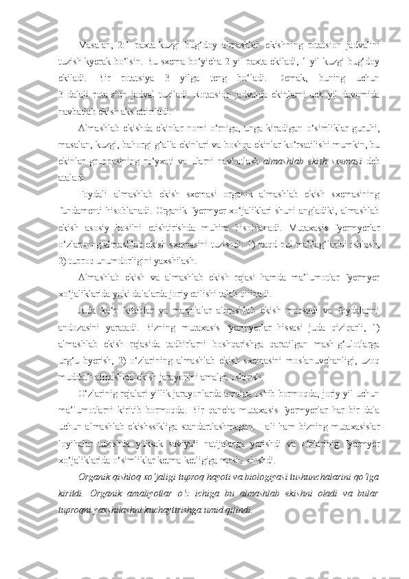 Masalan,   2:1   paxta-kuzgi   bug‘doy   almashlab   ekishning   rotatsion   jadvalini
tuzish kyerak bo‘lsin. Bu sxema bo‘yicha 2 yil paxta ekiladi, 1 yil kuzgi bug‘doy
ekiladi.   Bir   rotatsiya   3   yilga   teng   bo‘ladi.   Demak,   buning   uchun
3   dalali   rota-sion   jadval   tuziladi.   Rotatsion   jadvalda   ekinlarni   uch   yil   davomida
navbatlab ekish aks ettiriladi.
Almashlab   ekishda   ekinlar   nomi   o‘rniga,   unga   kiradigan   o‘simliklar   guruhi,
masalan, kuzgi, bahorgi g‘alla ekinlari va boshqa ekinlar ko‘rsatilishi mumkin, bu
ekinlar   gruppasining   ro‘yxati   va   ularni   navbatlash   almashlab   ekish   sxemasi   deb
ataladi.
Foydali   almashlab   ekish   sxemasi   organik   almashlab   ekish   sxemasining
fundamenti  hisoblanadi.  Organik fyermyer xo‘jaliklari shuni  angladiki, almashlab
ekish   asosiy   hosilni   etishtirishda   muhim   hisoblanadi.   Mutaxasis   fyermyerlar
o‘zlarining almashlab ekish sxemasini tuzishdi: 1) naqd pul mablag‘larini ishlash,
2) tuproq unumdorligini yaxshilash.
Almashlab   ekish   va   almashlab   ekish   rejasi   hamda   ma’lumotlar   fyermyer
xo‘jaliklarida yoki dalalarda joriy etilishi talab qilinadi.
Juda   ko‘p   kitoblar   va   maqolalar   almashlab   ekish   maqsadi   va   foydalarini
andozasini   yaratadi.   Bizning   mutaxasis   fyermyerlar   hissasi   juda   qiziqarli,   1)
almashlab   ekish   rejasida   tadbirlarni   boshqarishga   qaratilgan   mash-g‘ulotlarga
urg‘u   byerish,   2)   o‘zlarining   almashlab   ekish   sxemasini   moslanuvchanligi,   uzoq
muddatli almashlab ekish jarayonini amalga oshirish.
O‘zlarinig rejalari yillik jarayonlarda amalga oshib bormoqda, joriy yil uchun
ma’lumotlarni   kiritib   bormoqda.   Bir   qancha   mutaxasis   fyermyerlar   har   bir   dala
uchun   almashlab   ekishssikliga   standartlashmagan.   Hali   ham   bizning   mutaxasislar
loyihalar   tuzishda   yuksak   saviyali   natijalarga   yerishdi   va   o‘zlarinig   fyermyer
xo‘jaliklarida o‘simliklar ketma-ketligiga mosla-shishdi.
Organik qishloq xo‘jaligi tuproq hayoti va biologiyasi tushunchalarini qo‘lga
kiritdi.   Organik   amaliyotlar   o‘z   ichiga   bu   almashlab   ekishni   oladi   va   bular
tuproqni yaxshilashni kuchaytirishga umid qilindi. 