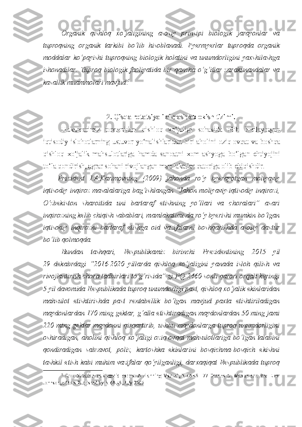 Organik   qishloq   xo‘jaligining   asosiy   prinsipi   biologik   jarayonlar   va
tuproqning   organik   tarkibi   bo‘lib   hisoblanadi.   Fyermyerlar   tuproqda   organik
moddalar   ko‘payishi   tuproqning   biologik   holatini   va   unumdorligini   yaxshilashga
ishonadilar.   Tuproq   biologik   faoliyatida   bir   qancha   o‘g‘itlar   zarakunandalar   va
kasallik muammolari mavjud . 1
 
2 .   Qisqa rotatsiyali almashlab ekish tizimi.
Hukumatimiz   tomonidan   qishloq   xo‘jaligi   sohasida   olib   borilayotgan
iqtisodiy islohotlarning ustuvor yo‘nalishlaridan biri aholini oziq-ovqat va boshqa
qishloq   xo‘jalik   mahsulotlariga   hamda   sanoatni   xom-ashyoga   bo‘lgan   ehtiyojini
to‘la qondirish, agrar sohani rivojlangan mamlakatlar qatoriga olib chiqishdir.
Prezident   I.A.Karimovning   (2009)   jahonda   ro‘y   byerayotgan   moliyaviy
iqtisodiy inqiroz masalalariga bag‘ishlangan “Jahon moliyaviy-iqtisodiy inqirozi,
O‘zbekiston   sharoitida   uni   bartaraf   etishning   yo‘llari   va   choralari”   asari
inqirozning kelib chiqish sabablari, mamlakatimizda ro‘y byerishi mumkin bo‘lgan
iqtisodiy   inqirozni   bartaraf   etishga   oid   vazifalarni   boshqarishda   asosiy   dastur
bo‘lib qolmoqda.
Bundan   tashqari,   Respublikamiz   birinchi   Prezidentining   2015   yil
29   dekabrdagi   “2016-2020   yillarda   qishloq   xo‘jaligini   yanada   isloh   qilish   va
rivojlantirish chora-tadbirlari to‘g‘risida” gi PQ-2460-sonli qarori orqali keyingi
5 yil davomida Respublikada tuproq unumdorligi past, qishloq xo‘jalik ekinlaridan
mahsulot   etishtirishda   past   rentabellik   bo‘lgan   mavjud   paxta   etishtiriladigan
maydonlardan 170 ming gektar, g‘alla etishtiradigan maydonlardan 50 ming jami
220 ming gektar maydonni qisqartirib, ushbu maydonlarga tuproq unumdorligini
oshiradigan,   aholini  qishloq   xo‘jaligi  oziq-ovqat  mahsulotlariga   bo‘lgan  talabini
qondiradigan   sabzavot,   poliz,   kartoshka   ekinlarini   bosqichma-bosqich   ekishni
tashkil   etish  kabi  muhim  vazifalar  qo‘yilganligi, darxaqiqat  Respublikada  tuproq
1
  Crop   Rotation   on   Organic   Farms:   A   Planning   Manual,   NRAES   177   Charles   L.   Mohler   and   Sue   Ellen
Johnson, editors Published by NRAES, July 2009 