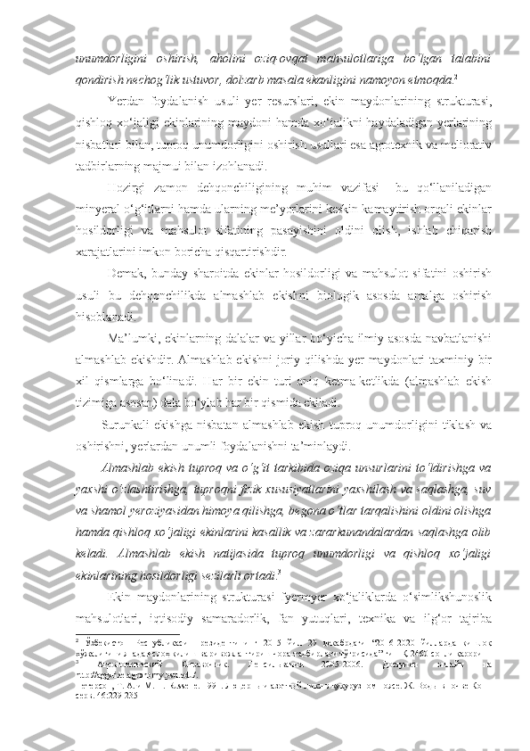 unumdorligini   oshirish,   aholini   oziq-ovqat   mahsulotlariga   bo‘lgan   talabini
qondirish nechog‘lik ustuvor, dolzarb masala ekanligini namoyon etmoqda . 2
Yerdan   foydalanish   usuli   yer   resurslari,   ekin   maydonlarining   strukturasi,
qishloq xo‘jaligi  ekinlarining maydoni  hamda xo‘jalikni  haydaladigan yerlarining
nisbatlari bilan, tuproq unumdorligini oshirish usullari esa agrotexnik va meliorativ
tadbirlarning majmui bilan izohlanadi.
Hozirgi   zamon   dehqonchiligining   muhim   vazifasi   –bu   qo‘llaniladigan
minyeral o‘g‘itlarni hamda ularning me’yorlarini keskin kamaytirish orqali ekinlar
hosildorligi   va   mahsulot   sifatining   pasayishini   oldini   olish,   ishlab   chiqarish
xarajatlarini imkon boricha qisqartirishdir.
Demak,   bunday   sharoitda   ekinlar   hosildorligi   va   mahsulot   sifatini   oshirish
usuli   bu   dehqonchilikda   almashlab   ekishni   biologik   asosda   amalga   oshirish
hisoblanadi.
Ma’lumki, ekinlarning dalalar va yillar bo‘yicha ilmiy asosda navbatlanishi
almashlab ekishdir. Almashlab ekishni  joriy qilishda yer  maydonlari  taxminiy bir
xil   qismlarga   bo‘linadi.   Har   bir   ekin   turi   aniq   ketma-ketlikda   (almashlab   ekish
tizimiga asosan) dala bo‘ylab har bir qismida ekiladi.
Surunkali   ekishga   nisbatan   almashlab   ekish   tuproq   unumdorligini   tiklash   va
oshirishni, yerlardan unumli foydalanishni ta’minlaydi.
Almashlab ekish tuproq va o‘g‘it  tarkibida oziqa unsurlarini  to‘ldirishga  va
yaxshi o‘zlashtirishga, tuproqni fizik xususiyatlarini yaxshilash va saqlashga, suv
va shamol yeroziyasidan himoya qilishga, begona o‘tlar tarqalishini oldini olishga
hamda qishloq xo‘jaligi ekinlarini kasallik va zararkunandalardan saqlashga olib
keladi.   Almashlab   ekish   natijasida   tuproq   unumdorligi   va   qishloq   xo‘jaligi
ekinlarining hosildorligi sezilarli ortadi . 3
 
Ekin   maydonlarining   strukturasi   fyermyer   xo‘jaliklarda   o‘simlikshunoslik
mahsulotlari,   iqtisodiy   samaradorlik,   fan   yutuqlari,   texnika   va   ilg‘or   tajriba
2
  Ўзбекистон   Республикаси   Президентининг   2015   йил   29   декабрдаги   “2016-2020   йилларда   қишлоқ
хўжалигини янада ислоҳ қилиш ва ривожлантириш чора-тадбирлари тўғрисида” ги ПҚ-2460-сонли қарори
3
  Агрономический   Справочник .   Пенсильвания   2005-2006.   Доступен   онлайн   на
http://agguide.agronomy.psu.edu/ .
Петерсон,  Т . А. и М. П. Russelle. 1991. Люцерны и азотный цикл в кукурузном поясе. Ж. Воды в почве Кон -
серв. 46:229-235 