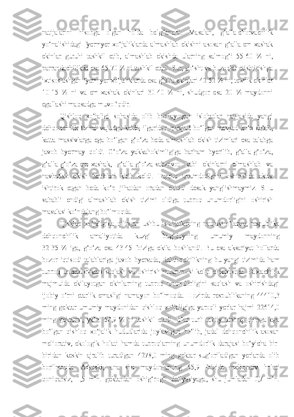 natijalarini   hisobga   olgan   holda   belgilanadi.   Masalan,   g‘alla-chorvachilik
yo‘nalishidagi   fyermyer   xo‘jaliklarda   almashlab   ekishni   asosan   g‘alla-em-xashak
ekinlar   guruhi   tashkil   etib,   almashlab   ekishda   ularning   salmog‘i   55-60   %   ni,
parrandachilikda esa 65-70 % ni tashkil etadi. Sut, go‘sht va buzoqlar etishtirishga
ixtisoslashgan fyermyer xo‘jaliklarda esa g‘alla ekinlari 42-52 % ni, texnik ekinlar
10-15   %   ni   va   em-xashak   ekinlari   30-40   %   ni,   shudgor   esa   20   %   maydonni
egallashi maqsadga muvofiqdir.
Qishloq   xo‘jaligi   sohasida   olib   borilayotgan   islohatlar   natijasida   yangi
dehqonchilik   tizimi   vujudga   keldi,   ilgaridan   mavjud   bo‘lgan   mavjud   ko‘p   dalali,
katta   massivlarga   ega   bo‘lgan   g‘o‘za-beda   almashlab   ekish   tizimlari   esa   talabga
javob   byermay   qoldi.   G‘o‘za   yakkahokimligiga   barham   byerilib,   g‘alla-g‘o‘za,
g‘alla-g‘o‘za-em-xashak,   g‘alla-g‘o‘za-sabzovot   kabi   ekinlarni   almashlab   va
navbatlab   ekish   tartiblari   kirib   keldi.   Tuproq   unumdorligini   oshirishda   aktiv
ishtirok   etgan   beda   ko‘p   jihatdan   oradan   chiqdi   desak   yanglishmaymiz.   SHu
sababli   endigi   almashlab   ekish   tizimi   oldiga   tuproq   unumdorligini   oshirish
masalasi ko‘ndalang bo‘lmoqda.
Qishloq   xo‘jaligida   qilingan   ushbu   islohatlarning   natijasi   o‘laroq,   respublika
dehqonchilik   amaliyotida   kuzgi   bug‘doyning   umumiy   maydonning
32-35   %   iga,   g‘o‘za   esa   43-45   foiziga   ekila   boshlandi.   Bu   esa   aksariyat   hollarda
bozor   iqtisodi   talablariga   javob   byersada,   dehqonchilikning   bu   yangi   tizimida   ham
tuproq   unumdorligini   saqlash   va   oshirish   muammosi   kelib   chiqmoqda.   Paxtachilik
majmuida   ekilayotgan   ekinlarning   tuproq   unumdorligini   saqlash   va   oshirishdagi
ijobiy   o‘rni   etarlik   emasligi   namayon   bo‘lmoqda.   Hozirda   respublikaning   44410,3
ming   gektar   umumiy   maydonidan   qishloq   xo‘jaligiga   yaroqli   yerlar   hajmi   22614,0
ming   gektarni,   ya’ni   50,9   %   ni   tashkil   etadi.   Ular   turli   tabiiy   tuproq-iqlimga   ega
bo‘lgan   qishloq   xo‘jalik   hududlarida   joylashgan   bo‘lib,   jadal   dehqonchilik   asosan
meliorativ,   ekologik   holati   hamda   tuproqlarning   unumdorlik   darajasi   bo‘yicha   bir-
biridan   keskin   ajralib   turadigan   4278,0   ming   gektar   sug‘oriladigan   yerlarda   olib
borilmoqda.   Afsuski,   ana   shu   maydonlarning   65,9   foizida   meliorativ   holati
qoniqarsiz,   1,5   mln.   gektardan   oshig‘rog‘i   deflyasiyaga,   shu   jumladan   0,7   mln. 